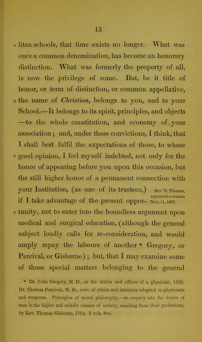 .V litan schools, that time exists no longer. What was once a common denomination, has become an honorary distinction. What was formerly the property of all, is now the privilege of some. But, be it title of honor, or term of distinction, or common appellative, B the name of Christian, belongs to you, and to your School.—It belongs to its spirit, principles, and objects —to the whole constitution, and economy of. your association; and, under these convictions, I think, that I shall best fulfil the expectations of those, to whose c good opinion, I feel myself indebted, not only for the honor of appearing before you upon this occasion, but the still higher honor of a permanent connection with your Institution, (as one of its trustees,) Rev. v. Thomas, _ , appointed a trustee II I take advantage oi the present oppor- Nov. u, 1837. D tunity, not to enter into the boundless argument upon medical and surgical education, (although the general subject loudly calls for re-consideration, and would amply repay the labours of another * Gregory, or Percival, or Gisborne) ; but, that I may examine some of those special matters belonging to the general ♦ Dr. Jolin Gregory, M. D., on Uie duties and offices of a physician, 1769. Dr. Thomas Percival, M. D., code of ethics and institutes adapted to physicians and surgeons. Principles of moral philosophy,—an enquiry into the duties of men in tlie higlicr and middle classes of society, resulting from Uieir professions, by Rev. Thomas Gisborne, 1794. 2 vols. 8vo.