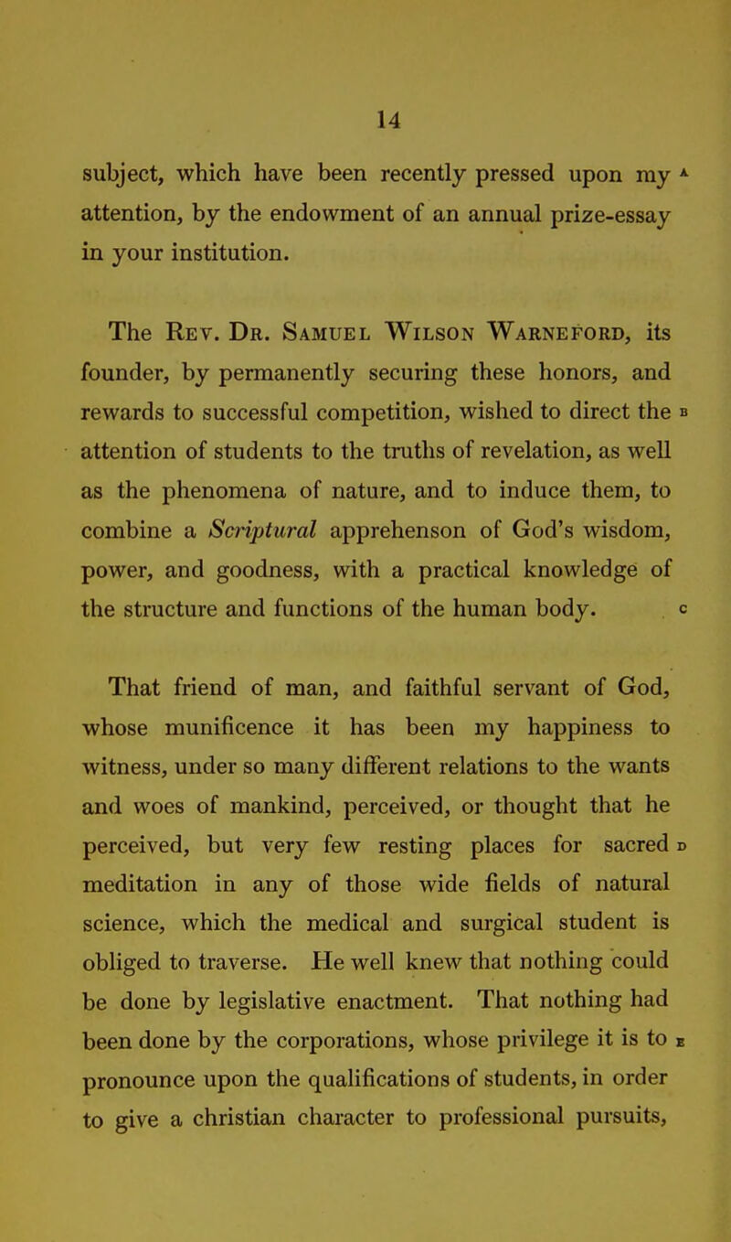 subject, which have been recently pressed upon my attention, by the endowment of an annual prize-essay in your institution. The Rev. Dr. Samuel Wilson Warneford, its founder, by permanently securing these honors, and rewards to successful competition, wished to direct the attention of students to the truths of revelation, as well as the phenomena of nature, and to induce them, to combine a Scriptural apprehenson of God's wisdom, power, and goodness, with a practical knowledge of the structure and functions of the human body. That friend of man, and faithful servant of God, whose munificence it has been my happiness to witness, under so many different relations to the wants and woes of mankind, perceived, or thought that he perceived, but very few resting places for sacred meditation in any of those wide fields of natural science, which the medical and surgical student is obliged to traverse. He well knew that nothing could be done by legislative enactment. That nothing had been done by the corporations, whose privilege it is to pronounce upon the qualifications of students, in order to give a christian character to professional pursuits.