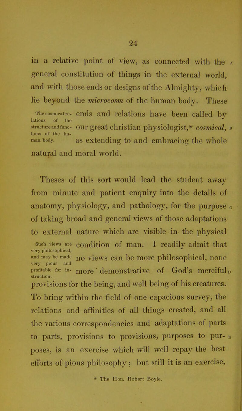 in a relative point of view, as connected with the a general constitution of things in the external world, and with those ends or designs of the Almighty, which lie beyond the microcosm of the human body. These Thecosmieairc- ends and relations have been called by lations of the structure and func- our great christian physiologist,* cosniical, b tions of the hu- man body. as extending to and embracing the whole natural and moral world. Theses of this sort would lead the student away from minute and patient enquiry into the details of anatomy, physiology, and pathology, for the purpose c of taking broad and general views of those adaptations to external nature which are visible in the physical Such views are couditiou of man. I readily admit that very philosophical, and may be made jjq yiews cau be morc philosopliical, none very pious and profitable for in- ij;jQj.e • demonstrative of God's merciful d struction. provisions for the being, and well being of his creatures. To bring within the field of one capacious survey, the relations and affinities of all things created, and all the various correspondencies and adaptations of parts to parts, provisions to provisions, purposes to pur- e poses, is an exercise which will well repay the best efforts of pious philosophy; but still it is an exercise, * The Hon. Robert Boyle.