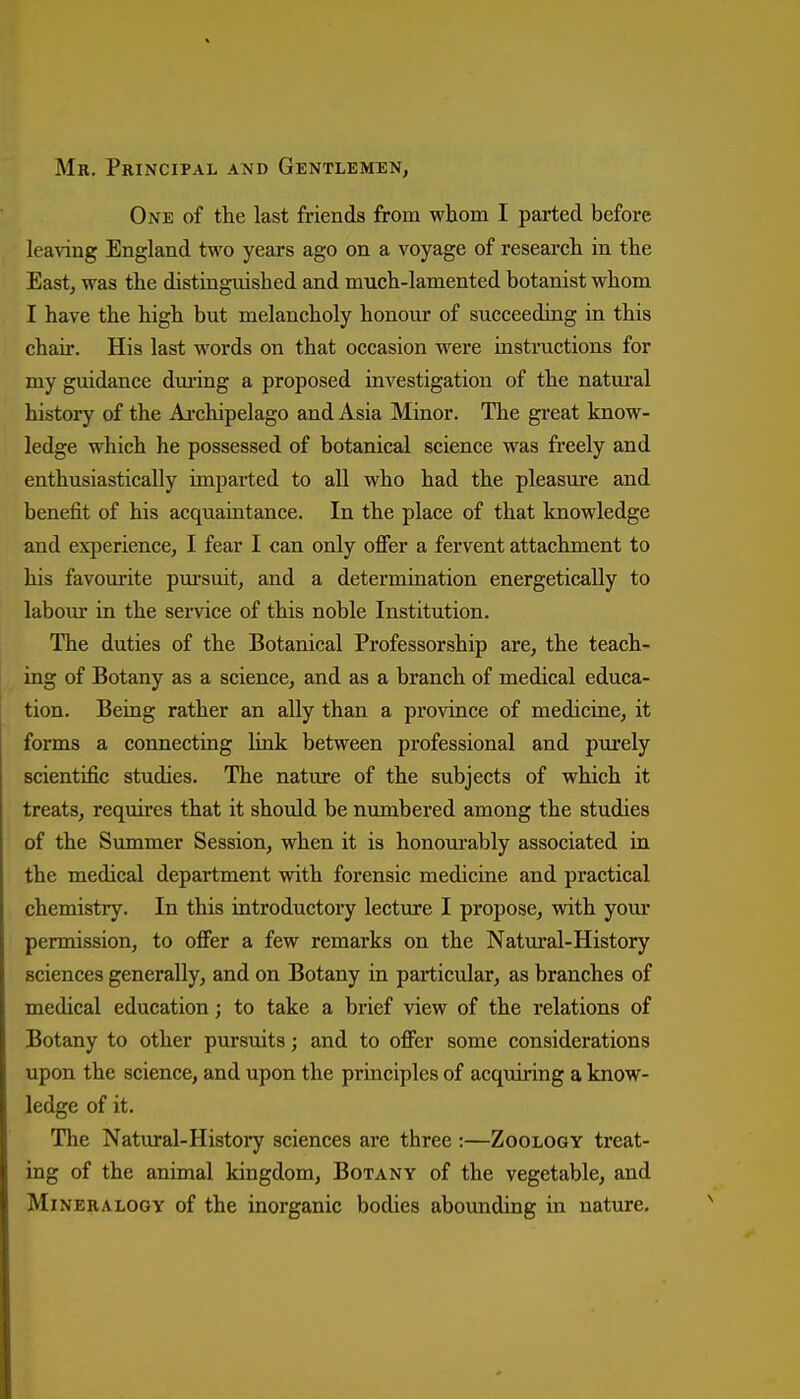 Mr, Principal and Gentlemen, One of the last friends from whom I parted before leaving England two years ago on a voyage of researcli in the East, was the distinguished and much-lamented botanist whom I have the high but melancholy honour of succeeding in this chair. His last words on that occasion were instructions for my guidance dm-ing a proposed investigation of the natural history of the Aj.chipelago and Asia Minor. The great know- ledge which he possessed of botanical science was freely and enthusiastically impai-ted to all who had the pleasure and benefit of his acquaintance. In the place of that knowledge and exiJerience, I fear I can only offer a fervent attachment to his favourite pm-suit, and a determination energetically to labour in the service of this noble Institution. The duties of the Botanical Professorship are, the teach- ing of Botany as a science, and as a branch of medical educa- tion. Being rather an ally than a province of medicine, it forms a connecting link between professional and purely scientific studies. The nature of the subjects of which it treats, requii'es that it should be numbered among the studies of the Summer Session, when it is honoui'ably associated in the medical department with forensic medicine and practical chemistry. In this introductory lecture I propose, with your permission, to offer a few remarks on the Natui'al-History sciences generally, and on Botany in particular, as branches of medical education; to take a brief view of the relations of Botany to other pursuits; and to offer some considerations upon the science, and upon the principles of acquiring a know- ledge of it. The Natural-History sciences are three :—Zoology treat- ing of the animal kingdom. Botany of the vegetable, and Mineralogy of the inorganic bodies abounding in nature.