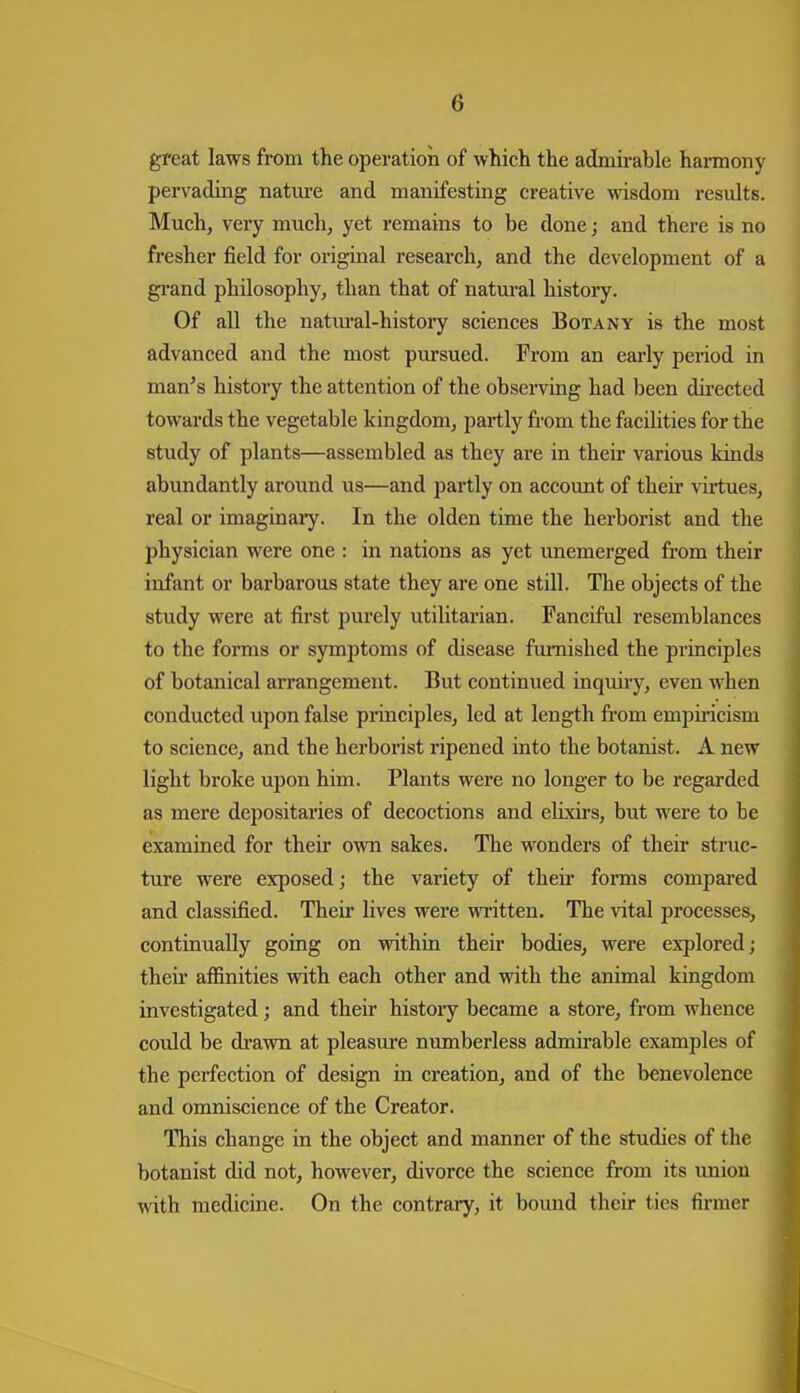 great laws from the operation of which the admirable haimony pervading natm-e and manifesting creative wisdom results. Much, very much, yet remains to be done; and there is no fresher field for original research, and the development of a gi-and philosophy, than that of natm-al histoiy. Of all the natm'al-history sciences Botany is the most advanced and the most piirsued. From an early period in man's history the attention of the observing had been dii'ected towards the vegetable kingdom, partly from the facdities for the study of plants—assembled as they are in then- various kinds abundantly around us—and partly on accoimt of their virtues, real or imaginaiy. In the olden time the herborist and the physician were one : in nations as yet unemerged from their infant or barbarous state they are one still. The objects of the study were at first pm-ely utilitarian. Fanciful resemblances to the forms or symptoms of disease furnished the principles of botanical arrangement. But continued inquiry, even when conducted upon false principles, led at length fi*om empii-icism to science, and the herborist ripened into the botanist. A new light broke upon him. Plants were no longer to be regarded as mere depositaries of decoctions and elixirs, but were to be examined for their own sakes. The wonders of their struc- ture were exposed; the variety of theii' forms compared and classified. Their lives were written. The vital processes, continually going on within theii- bodies, were explored; their affinities with each other and with the animal kingdom investigated; and their history became a store, from whence could be di'awn at pleasm*e nimiberless admii'able examples of the perfection of design in creation, and of the benevolence and omniscience of the Creator. This change in the object and manner of the studies of the botanist did not, however, divorce the science from its union with medicine. On the contrary, it bound their ties fii-mer