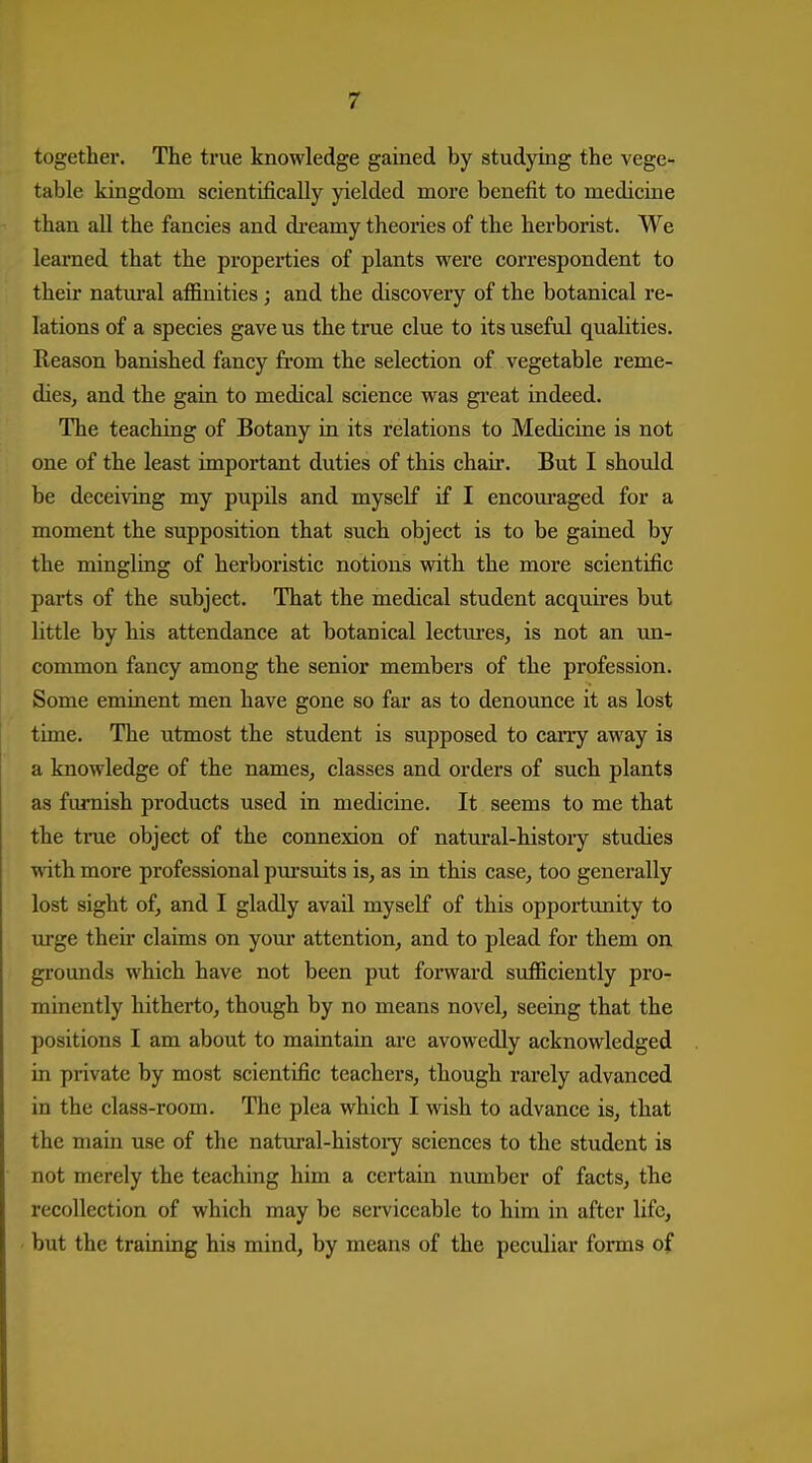 together. The true knowledge gained by studying the vege- table kingdom scientifically yielded more benefit to medicine than all the fancies and di*eamy theories of the herborist. We learned that the properties of plants were correspondent to their natm'al affinities ; and the discovery of the botanical re- lations of a species gave us the true clue to its useful qualities. Reason banished fancy from the selection of vegetable reme- dieSj and the gain to medical science was great indeed. The teaching of Botany in its relations to Medicine is not one of the least important duties of this chair. But I should be deceiving my pupils and myself if I encom-aged for a moment the supposition that such object is to be gained by the mingling of herboristic notions with the more scientific parts of the subject. That the medical student acquires but little by his attendance at botanical lectures, is not an vm- common fancy among the senior members of the profession. Some eminent men have gone so far as to denounce it as lost time. The utmost the student is supposed to carry away is a knowledge of the names, classes and orders of such plants as furnish products used in medicine. It seems to me that the tme object of the connexion of natural-history studies with more professional pm-suits is, as in this case, too generally lost sight of, and I gladly avail myself of this opportunity to urge their claims on yom- attention, and to plead for them on gi'ounds which have not been put forward sufficiently pro- minently hitherto, though by no means novel, seeing that the positions I am about to maintain are avowedly acknowledged in private by most scientific teachers, though rarely advanced in the class-room. The plea which I wish to advance is, that the main use of the natm-al-histoiy sciences to the student is not merely the teaching him a certain number of facts, the recollection of which may be sei-viccable to him in after life, but the training his mind, by means of the peculiar forms of