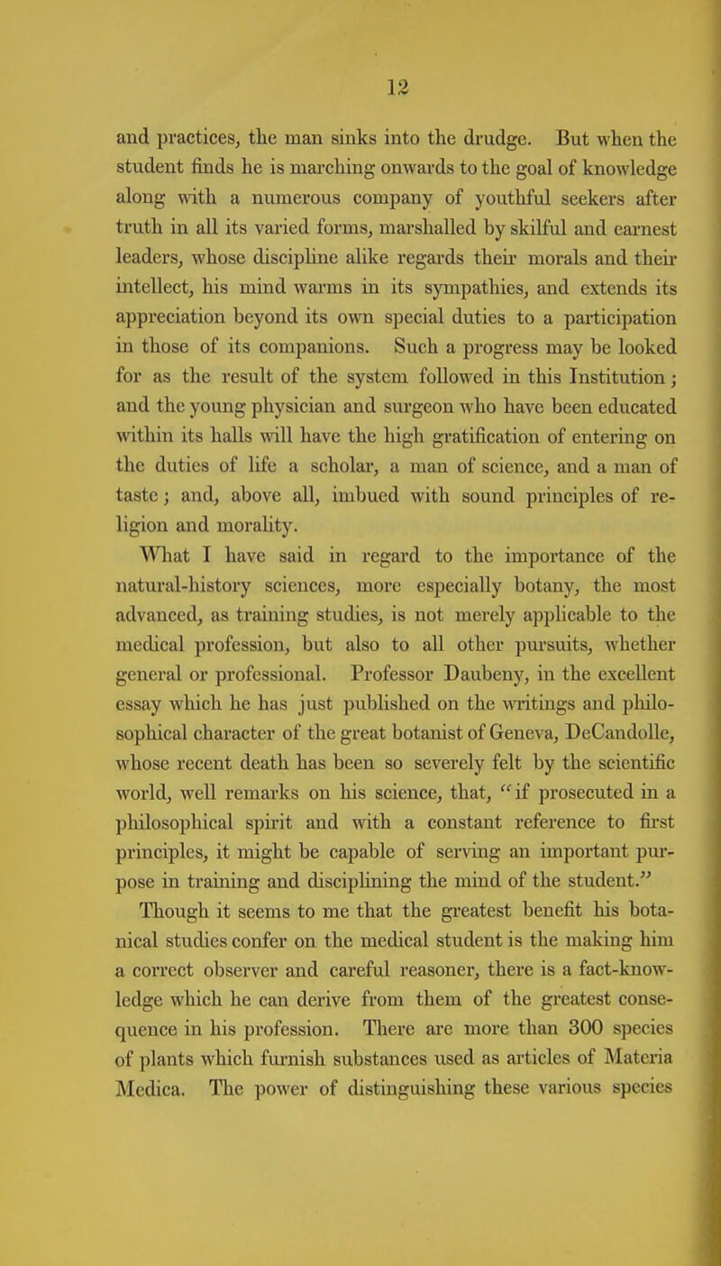 and practices, the man sinks into the drudge. But when the student finds he is mai-ching onwards to the goal of knowledge along with a numerous company of youthful seekers after truth in all its varied forms, marshalled by skilful and earnest leaders, whose disciphne alike regards their morals and theii- intellect, his mind warms in its sympathies, and extends its appreciation beyond its own special duties to a participation in those of its companions. Such a progress may be looked for as the result of the system followed in this Institution; and the young physician and sm'geon who have been educated within its halls will have the high gratification of entering on the duties of life a scholar, a man of science, and a man of taste j and, above all, imbued with sound principles of re- ligion and moraUty. Wlaat I have said in regard to the importance of the natm'al-history sciences, more esjDccially botany, the most advanced, as training studies, is not merely applicable to the medical profession, but also to all other pursuits, whether general or professional. Professor Daubeny, in the excellent essay which he has just published on the wiitings and philo- sophical character of the great botanist of Geneva, DeCandoUe, whose recent death has been so severely felt by the scientific world, well remarks on his science, that,  if prosecuted in a philosophical spirit and with a constant reference to fii-st principles, it might be capable of serving an important pm-- pose in training and disciplining the mind of the student. Though it seems to me that the greatest benefit his bota- nical studies confer on the medical student is the making him a correct observer and careful reasoner, there is a fact-know- ledge which he can derive from them of the greatest conse- quence in his profession. There are more than 300 species of plants which furnish substances used as articles of Materia Medica. The power of distinguishing these various species