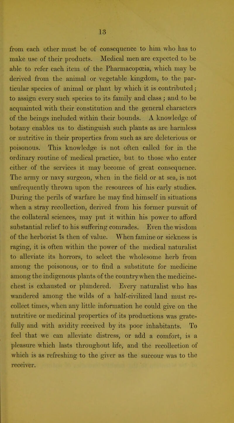 from each other must be of consequence to him who has to make use of their products. Medical men are expected to be able to refer each item of the Pharmacopoeia, which may be derived fi-om the animal or vegetable kingdom, to the par- ticular species of animal or plant by which it is contributed ; to assign every such species to its family and class ; and to be acquainted with their constitution and the general characters of the beings included within their boimds. A knowledge of botany enables us to distinguish such plants as are harmless or nutritive in theii- properties from such as are deleterious or poisonous. This knowledge is not often called for in the ordinary routine of medical practice, but to those who enter either of the services it may become of great consequence. The anny or navy surgeon, when in the field or at sea, is not unfrequently thrown upon the resom'ces of his early studies. Dming the perils of warfare he may find himself in situations when a stray recollection, derived from his fonner pui-suit of the collateral sciences, may put it within his power to afibrd substantial relief to his suflFering comrades. Even the wisdom of the herborist is then of value. When famine or sickness is raging, it is often within the power of the medical naturalist to alleviate its hon-ors, to select the wholesome herb from among the poisonous, or to find a substitute for medicine among the indigenous plants of the country when the medicine- chest is exhausted or plundered. Every natm'alist who has wandered among the wilds of a half-civilized land must re- collect times, when any little information he could give on the nutritive or medicinal properties of its productions was grate- fully and with avidity received by its poor inhabitants. To feel that we can alleviate distress, or add a comfort, is a pleasure which lasts throughout life, and the recollection of which is as refreshing to the giver as the succour was to the receiver.