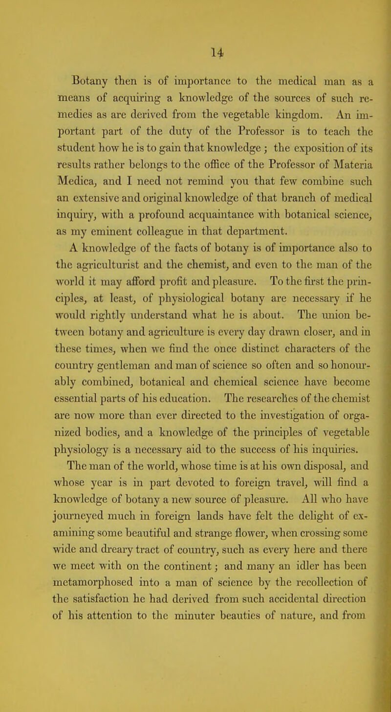 Botany then is of importance to the medical man as a means of acquiriag a knowledge of the som'ces of such re- medies as are derived from the vegetable kingdom. An im- portant part of the duty of the Professor is to teach the student how he is to gain that knowledge; the exposition of its results rather belongs to the office of the Professor of Materia Medicaj and I need not remind you that few combine such an extensive and original knowledge of that branch of medical inqmiy, with a profound acquaintance with botanical science, as my eminent colleague in that department. A knowledge of the facts of botany is of importance also to the agriculturist and the chemist, and even to the man of the world it may afford profit and pleasm*e. To the fii'st the prm- ciples, at least, of physiological botany are necessary if he would rightly imderstand what he is about. The tmion be- tween botany and agricultm-e is every day di-awn closer, and in these times, when we find the once distinct characters of the comitry gentleman and man of science so often and so honom'- ably combined, botanical and chemical science have become essential parts of his education. The researches of the chemist are now moi-e than ever directed to the investigation of orga- nized bodies, and a knowledge of the principles of vegetable physiology is a necessary aid to the success of his inquii-ies. The man of the world, whose time is at his own disposal, and whose year is in part devoted to foreign travel, will find a knowledge of botany a new source of pleasm-e. AU who have jom'neyed much in foreign lands have felt the dehght of ex- amining some beautiful and strange flower, when crossing some wide and di*eary tract of country, such as every here and there we meet with on the continent; and many an idler has been metamorphosed into a man of science by the recollection of the satisfaction he had derived fi'om such accidental direction of his attention to the minuter beauties of nature, and from