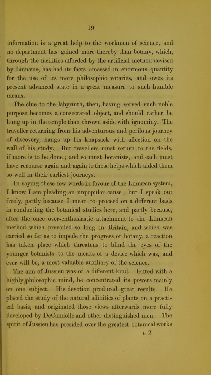 information is a great help to the workmen of science, and no department has gained more thereby than botany, which, thimigh the facihties afforded by the artificial method devised by Linnfeu*, has had its facts amassed in enormous quantity for the use of its more philosophic votaries, and owes its present advanced state in a gi-eat measui-e to such humble means. The clue to the labyrinth, then, having served such noble pm'pose becomes a consecrated object, and should rather be hung up in the temple than thrown aside with ignominy. The traveller returning from his adventui'ous and perilous jom-ney of discovexy, hangs up his knapsack with affection on the wall of his study. But travellers must retm-n to the fields, if more is to be done ; and so must botanists, and each must have recom'se again and again to those helps which aided them so well in their eai'liest jom-neys. In saying these few words in favom- of the Linnsean system, I know I am pleading an unpopular cause; but I speak out freely, partly because I mean to proceed on a different basis in conducting the botanical studies here, and partly because, after the once over-enthusiastic attachment to the Linnsean method which prevailed so long in Britain, and which was carried so far as to impede the progress of botany, a reaction has taken place which thi-eatens to bhnd the eyes of the younger botanists to the merits of a device which was, and ever will be, a most valuable auxiliary of the science. The aim of Jussieu was of a different kind. Gifted with a highly /philosophic mind, he concentrated its powers mainly on one subject. His devotion produced great results. He placed the study of the natural afiinities of plants on a practi- cal basis, and originated those views afterwards more fully developed by DeCandolle and other distinguished men. The spirit of Jussieu has presided over the gi'eatest botanical works B 2