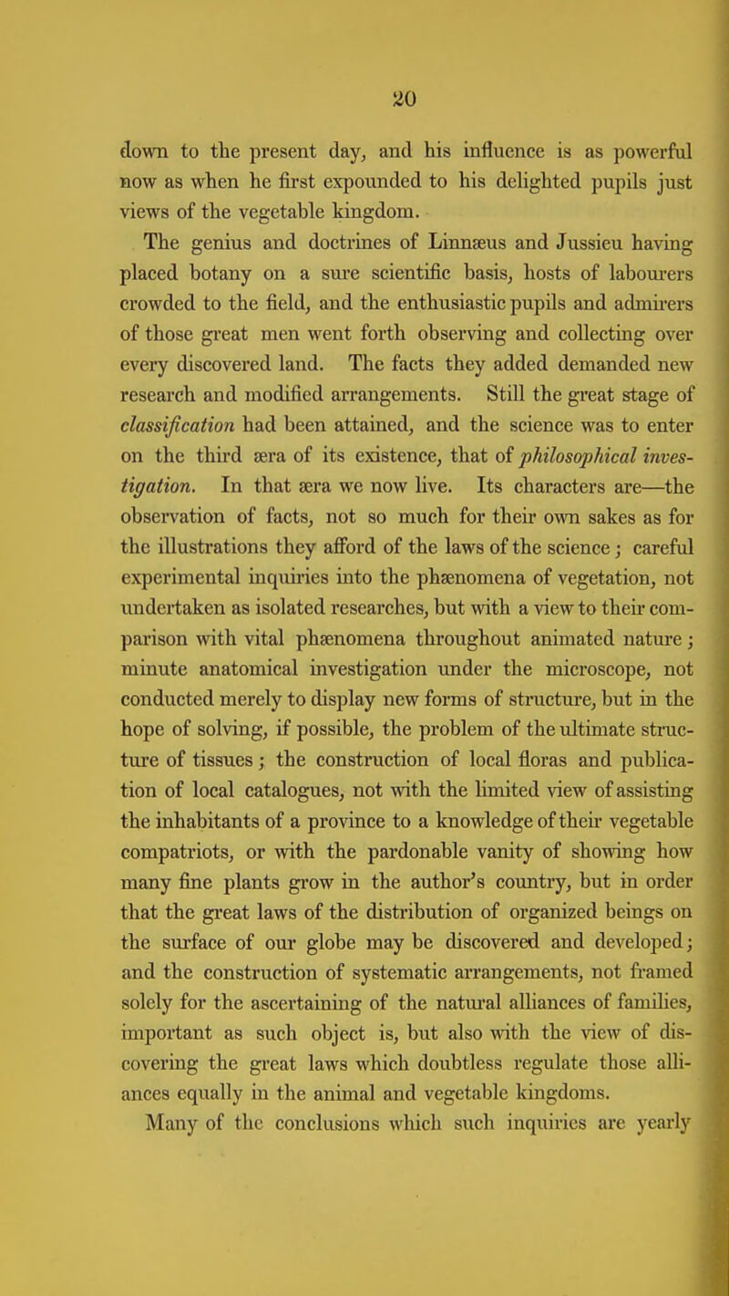 down to the present day^ and his influence is as powerful now as when he first expounded to his dehghted pupils just views of the vegetable kingdom. The genius and doctrines of Linnseus and Jussieu having placed botany on a sure scientific basisj hosts of labourers crowded to the field, and the enthusiastic pupils and admu'ers of those gi'eat men went forth observing and collecting over every discovered land. The facts they added demanded new research and modified arrangements. Still the great stage of classification had been attained, and the science was to enter on the third sera of its existence, that of philosophical inves- tigation. In that sera we now live. Its characters are—the obsei-vation of facts, not so much for their own sakes as for the illustrations they afford of the laws of the science; careful experimental inquiries into the phsenomena of vegetation, not undertaken as isolated researches, but with a view to theii- com- parison with vital phsenomena throughout animated natm-e; minute anatomical investigation imder the microscope, not conducted merely to display new fonns of structure, but in the hope of solving, if possible, the problem of the ultimate struc- ture of tissues; the construction of local floras and publica- tion of local catalogues, not with the hmited view of assisting the inhabitants of a province to a knowledge of their vegetable compatriots, or with the pardonable vanity of showing how many fine plants grow in the author's country, but in order that the great laws of the distribution of organized beings on the surface of our globe may be discovered and developed; and the construction of systematic arrangements, not framed solely for the ascertaining of the natm'al alliances of famdics, important as such object is, but also mth the view of dis- covering the great laws which doubtless regulate those alli- ances equally in the animal and vegetable kingdoms. Many of the conclusions which such inquiries are yearlj'