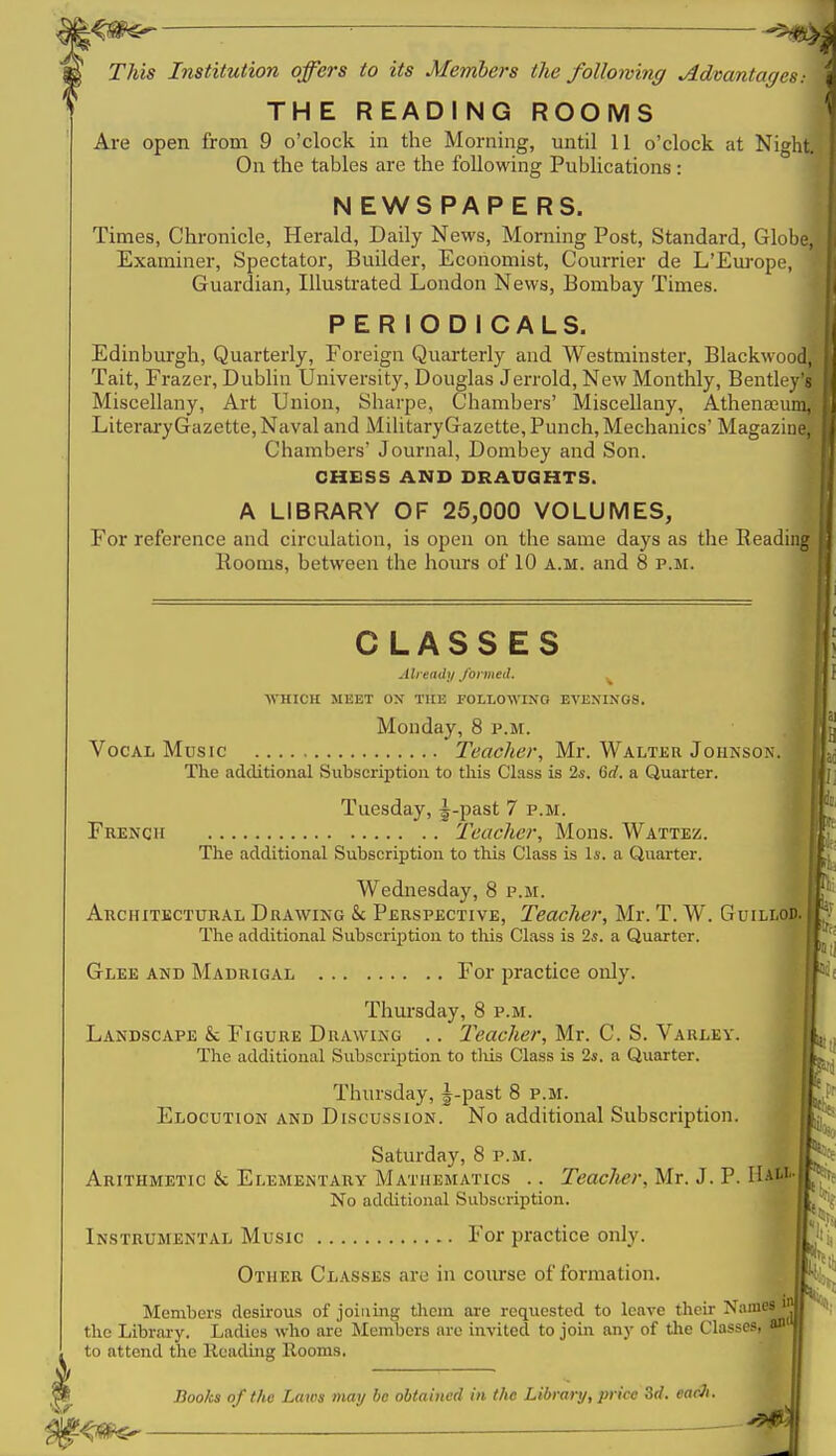 ■^^m^ —— This Institution offers to its Members the following Advantages-. THE READING ROOMS Are open from 9 o'clock in the Morning, until II o'clock at Night On the tables are the following Publications : N EWS PAP E RS. Times, Chronicle, Herald, Daily News, Morning Post, Standard, Globe Examiner, Spectator, Builder, Economist, Courrier de L'Em-ope, Guardian, Illustrated London News, Bombay Times. PERIODICALS. Edinbm-gh, Quarterly, Eoreign Quarterly and Westminster, Blackwood Tait, Frazer, Dublin University, Douglas Jerrold, New Monthly, Bentley' Miscellany, Art Union, Sharpe, Chambers' Miscellany, Athenaeu LiteraryGazette, Naval and MilitaryGazette, Punch, Mechanics' Magazine, Chambers' Journal, Dombey and Son. CHESS AND DRAUGHTS. A LIBRARY OF 25,000 VOLUMES, For reference and circulation, is open on the same days as the Reading Rooms, between the hours of 10 a.m. and 8 p.m. ■■ t CLASSES Already J'ormeA. ■\VJIICH MEET OX TUE POLLOWINO EVENINGS. Monday, 8 p.m. Vocal Music Teacher, Mr. Waltkr Joiikso.\. The additional Subscription to tliis Class is 2*. 6rf. a Quarter. Tuesday, ^-past 7 p.m. French Teacher, Mons. Wattez. The additional Subscription to this Class is li-. a Quarter. Wednesday, 8 p.m. Architectural Drawing & Perspective, Teacher, Mr. T. W. Guillo| The additional Subscrij)tion to tliis Class is 2s. a Quarter. Glee and Madrigal For practice only. Thursday, 8 p.m. Landscape & Figure Drawing .. Teacher, Mr. C. S. Varley. The additional Subscription to tliis Class is 2*. a Quarter. Thursday, J-past 8 p.m. Elocution and Discussion. No additional Subscription. Saturday, 8 p.m. Arithmetic & Elementary Mathematics .. Teacher, Mr. J. P. Ha& No additional Subscription. Instrumental Music For practice only. Other Classes are in course of formation. Members desirous of joining them are requested to leave their Names ^ the Library. Ladies who are Members are invited to join any of the Classes, a to attend the Reading Rooms. Hooks of the Laws may be obtained in the Libraiy, price 3rf. earJi. ^ —