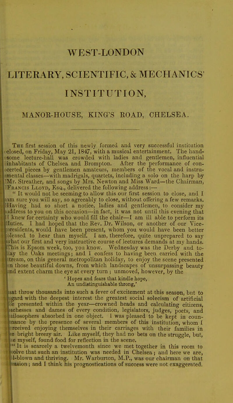 WEST-LONDON LITERARY, SCIENTIFIC, & MECHANICS' INSTITUTION, MANOR-HOUSE, KING^S EOAD, CHELSEA. The first session of this newly formed and very successful institution |<closed, on Friday, May 21, 1847, with a musical entertainment. The hand- lisome lecture-hall was crowded with ladies and gentlemen, influential liinhabitants of Chelsea and Brompton. After the performance of con- Itcerted pieces by gentlemen amateurs, members of the vocal and instru- lunental classes—with madrigals, quartets, including a solo on the harp by llMr. Streather, and songs by Mrs. Newton and Miss Ward—the Chairman, |1Francis Lloyd, Esq., delivered the following address:—  It would not be seeming to allow this our first session to close, and I sure you will say, so agreeably to close, without offering a few remarks, [aving had so short a notice, ladies and gentlemen, to consider my iddress to you on this occasion—in fact, it was not until this evening that [I knew for certainty who would fill the chair—I am ill able to perform its luties. I had hoped that the Rev. Dr. Wilson, or another of our Vice- presidents, would have been present, whom you would have been better leased to hear than myself. I am, therefore, quite unprepared to say iat our first and very instructive course of lectures demands at my hands, lis is Epsom week, too, you know. Wednesday was the Derby and to- ly the Oaks meetings; and 1 confess to having been carried with the feam, on this general metropolitan holiday, to enjoy the scene presented  those beautiful downs, from which landscapes of unsurpassing beauty id extent charm the eye at every turn ; unmoved, however, by the ' Hopes and fears that kindle hope, An undistinguishable throng,' it throw thousands into such a fever of excitement at this season, but to ird with the deepest interest the greatest social solecism of artificial presented within the year—crowned heads and calculating citizens, bichesses and dames of every condition, legislators, judges, poets, and lilosophers absorbed in one object. 1 was pleased to be kept in coun- nance by the presence of several members of this institution, whom I rceived enjoying themselves in their carriages with their families in e bright breezy air. Like myself, they had no bets on the struggle, but, e myself, found food for reflection in the scene. '  It is scarcely a twelvemonth since we met together in this room to olve that such an institution was needed in Chelsea; and here we are, l-blown and thriving. Mr. Warburton, M.P., was our chairman on that lasion ; and I think his prognostications of success were not exaggerated.