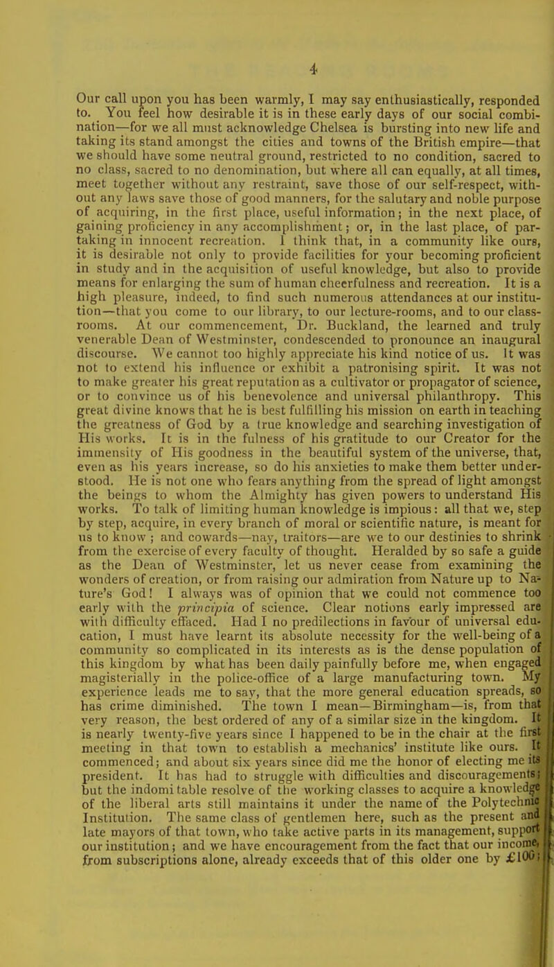 Our call upon you has been warmly, I may say enthusiastically, responded to. You feel how desirable it is in these early days of our social combi- nation—for we all must acknowledge Chelsea is bursting into new life and taking its stand amongst the cities and towns of the British empire—that we should have some neutral ground, restricted to no condition, sacred to no class, sacred to no denomination, but where all can equally, at all times, meet together without any restraint, save those of our self-respect, with- out any laws save those of good manners, for the salutary and noble purpose of acquiring, in the first place, useful information; in the next place, of gaining proficiency in any accomplishrhent; or, in the last place, of par- taking in innocent recreation, i think that, in a community like ours, it is desirable not only to provide facilities for your becoming proficient in study and in the acquisition of useful knowledge, but also to provide means for enlarging the sum of human cheerfulness and recreation. It is a high pleasure, indeed, to find such numerous attendances at our institu- tion—that you come to our library, to our lecture-rooms, and to our class- rooms. At our commencement, i)r. Buckland, the learned and truly venerable Dean of Westminster, condescended to pronounce an inaugural discourse. We cannot too highly ap[)reciate his kind notice of us. it was not to extend his influence or exhibit a patronising spirit. It was not to make greater his great reputation as a cultivator or propagator of science, or to convince us of his benevolence and universal philanthropy. This great divine knows that he is best fulfilling his mission on earth in teaching the greatness of God by a (rue knowledge and searching investigation of His works. It is in the fulness of his gratitude to our Creator for the immensity of His goodness in the beautiful system of the universe, that, even as his years increase, so do his anxieties to make them better under- stood. He is not one who fears anything from the spread of light amongst the beings to whom the Almighty has given powers to understand His works. To talk of limiting human knowledge is impious: all that we, step by step, acquire, in every branch of moral or scientific nature, is meant for ns to know ; and cowards—nay, traitors—are we to our destinies to shrink from the exercise of every faculty of thought. Heralded by so safe a guide as the Dean of Westminster, let us never cease from examining the wonders of creation, or from raising our admiration from Nature up to Na- ture's God! I always was of opinion that we could not commence too early with the privcipia of science. Clear notions early impressed are with difficulty effaced. Had I no predilections in favour of universal edu- cation, I must have learnt its absolute necessity for the well-being of a community so complicated in its interests as is the dense population of this kingdom by what has been daily painfully before me, when engaged magisterially in the police-office of a large manufacturing town, ily experience leads me to say, that the more general education spreads, so has crime diminished. The town I mean—Birmingham—is, from thi ' very reason, the best ordered of any of a similar size in the kingdom, i is nearly twenty-five years since I happened to be in the chair at the fii- meeting in that town to establish a mechanics' institute like ours. I commenced; and about six years since did me the honor of electing me it- president. It has had to struggle with difficulties and discouragements; but the indomitable resolve of tlie working classes to acquire a knowled^ of the liberal arts still maintains it under the name of the Polytechnic Institution. The same class of gentlemen here, such as the present and late mayors of that town, who take active parts in its management, support our institution; and we have encouragement from the fact that our incoim from subscriptions alone, already exceeds that of this older one by £W^'