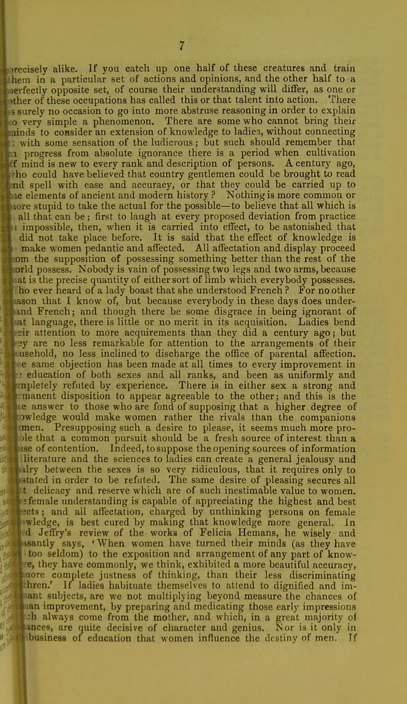 'cisely alike. If you catch up one half of these creatures and train hem in a particular set of actions and opinions, and the other half to a lerfectly opposite set, of course their understanding will differ, as one or ther of these occupations has called this or that talent into action. There surely no occasion to go into more abstruse reasoning in order to explain very simple a phenomenon. There are some who cannot bring their iinds to consider an extension of knowledge to ladiea, without connecting with some sensation of the ludicrous; but such should remember that 1 progress from absolute ignorance there is a period when cultivation f mind is new to every rank and description of persons. A century ago, lio could have believed that country gentlemen could be brought to read ad spell with ease and accuracy, or that they could be carried up to ie elements of ancient and modern history ? Nothing is more common or lore stupid to take the actual for the possible—to believe that all which is all that can be ; first to laugh at every proposed deviation from practice . impossible, then, when it is carried into effect, to be astonished that did not take place before. It is said that the effect of knowledge is make women pedantic and affected. All affectation and display proceed Dm the supposition of possessing something better than the rest of the arid possess. Nobody is vain of possessing two legs and two arms, because at is the precise quantity of either sort of limb which everybody possesses, ho ever heard of a lady boast that she understood French ? For no other .son that I know of, but because everybody in these days does under- md French; and though there be some disgrace in being ignorant of it language, there is little or no merit in its acquisition. Ladies bend jir attention to more acquirements than they did a century ago; but |e2y are no less remarkable for attention to the arrangements of their uusehold, no less inclined to discharge the office of parental affection, bue same objection has been made at all times to every improvement in ij education of both sexes and all ranks, and been as uniformly and ipletely refuted by experience. There is in either sex a strong and rmanent disposition to appear agreeable to the other; and this is the Ite answer to those who are fond of supposing that a higher degree of IfDwledge would make women rather the rivals than the companions lumen. Presupposing such a desire to please, it seems much more pro- ' lie that a common pursuit should be a fresh source of interest than a kase of contention. 1 ndeed, to suppose the opening sources of information llliterature and the sciences to ladies can create a general jealousy and Vilry between the sexes is so very ridiculous, that it requires only to Btated in order to be refuted. The same desire of pleasing secures all |tt delicacy and reserve which are of such inestimable value to women. b; female understanding is capable of appreciating the highest and best fcects; and all affectation, charged by unthinking persons on female hwledge, is best cured by making that knowledge more general. In id Jeffry's review of the works of Felicia Hemans, he wisely and laaantly says, ' When women have turned their minds (as they have too seldom) to the exposition and arrangement of any part of know- Ipe, they have commonly, we think, exhibited a more beautiful accuracy, pQore complete justness of thinking, than their less discriminating Ihren.' If ladies habituate themselves to attend to dignified and im- liiant subjects, are we not multiplying beyond measure the chances of Tian improvement, by preparing and medicating those early impressions :h always come from the mother, and which, in a great majority of kmces, are quite decisive of character and genius. Nor is it only in Itbusiness of education that women influence the destiny of men. If