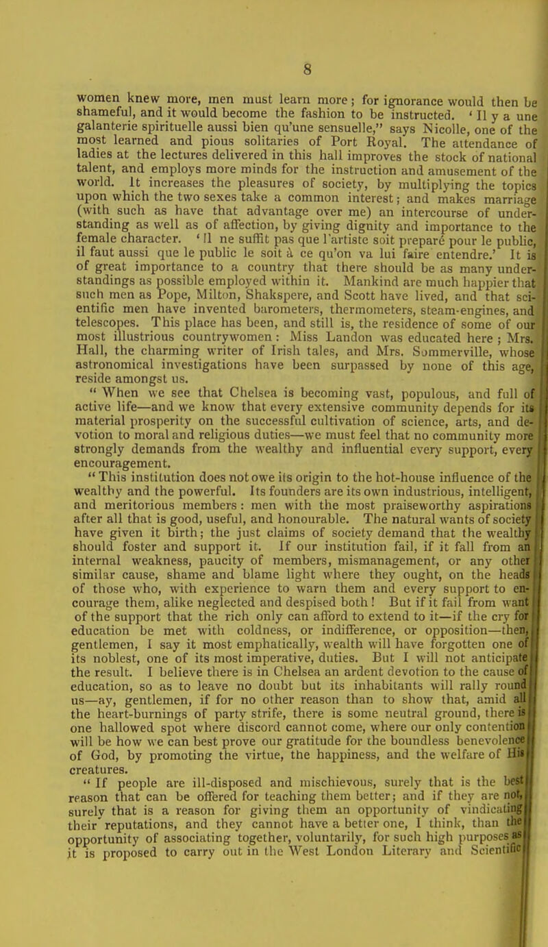 women knew more, men must learn more; for ignorance would then be shameful, and it would become the fashion to be instructed. ' II y a une galanterie spirituelle aussi bien qu'une sensuelle, says Nicolle, one of the most learned and pious solitaries of Port Royal. The attendance of ladies at the lectures delivered in this hall improves the stock of national talent, and employs more minds for the instruction and amusement of the world. It increases the pleasures of society, by multiplying the topics upon which the two sexes take a common interest; and makes marriage (with such as have that advantage over me) an intercourse of unde°r- standing as well as of affection, by giving dignity and importance to the female character. ' II ne suffit pas que I'artiste soit prepare pour le pubHc, il faut aussi que le public le soit i ce qu'on va lui faire entendre.' It is of great importance to a country that there should be as many under- standings as possible employed within it. Mankind are much happier that such men as Pope, Milton, Shakspere, and Scott have lived, and that sci- entific men have invented barometers, thermometers, steam-engines, and telescopes. This place has been, and still is, the residence of some of our most illustrious countrywomen: Miss Landon was educated here ; Mrs. Hall, the charming writer of Irish tales, and Mrs, Sommerville, whose astronomical investigations have been surpassed by none of this age, reside amongst us.  When we see that Chelsea is becoming vast, populous, and full of active life—and we know that every extensive community depends for it« material prosperity on the successful cultivation of science, arts, and de- votion to moral and religious duties—we must feel that no community more strongly demands from the wealthy and influential every support, every encouragement.  This institution does not owe its origin to the hot-house influence of tlu wealthy and the powerful. Its founders are its own industrious, intelligeni and meritorious members : men with the most praiseworthy aspiratioi> after all that is good, useful, and honourable. The natural wants of society have given it birth; the just claims of society demand that the wealthy should foster and support it. If our institution fail, if it fall from an internal weakness, paucity of members, mismanagement, or any othei similar cause, shame and blame light where they ought, on the heads of those who, with experience to warn them and every support to en- courage them, alike neglected and despised both ! But if it fail from want of the support that the rich only can aflbrd to extend to it—if the cry for education be met with coldness, or indifference, or opposition—then, gentlemen, I say it most emphatically, wealth will have forgotten one o! its noblest, one of its most imperative, duties. But I will not anticipate the result. I believe there is in Chelsea an ardent devotion to the cause of education, so as to leave no doubt but its inhabitants will rally round us—ay, gentlemen, if for no other reason than to show that, amid all the heart-burnings of party strife, there is some neutral ground, there is one hallowed spot where discord cannot come, where our only contention will be how we can best prove our gratitude for the boundless benevolence of God, by promoting the virtue, the happiness, and the welfare of HiS' creatures.  If people are ill-disposed and mischievous, surely that is the best; reason that can be oflTered for teaching them better; and if they are not, surely that is a reason for giving them an opportunity of vindicatioglj their'reputations, and they cannot have a better one, I think, than Wm opportunity of associating together, voluntarily, for such high purposes^! it is proposed to carry out in the West London Literary and Soientifioi