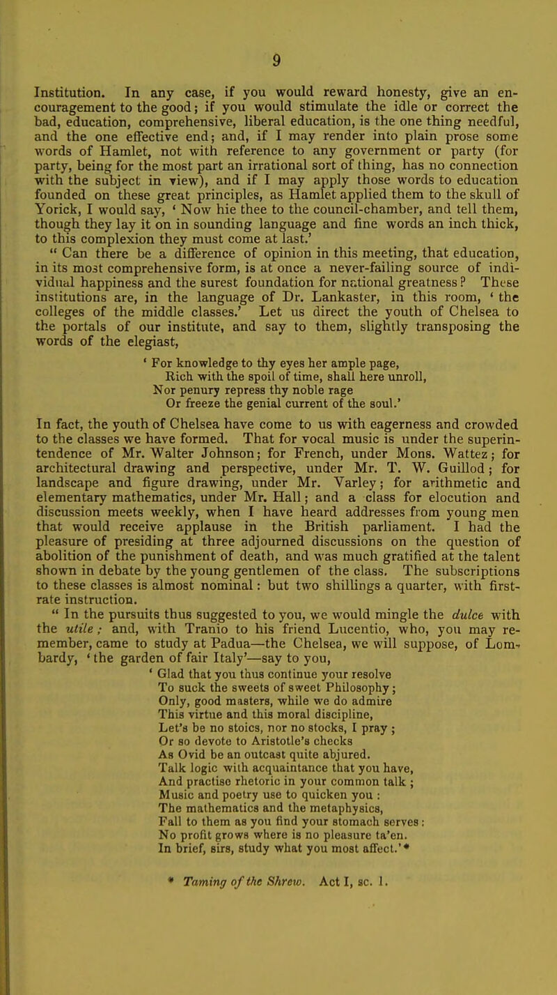 Institution. In any case, if you would reward honesty, give an en- couragement to the good; if you would stimulate the idle or correct the bad, education, comprehensive, liberal education, is the one thing needful, and the one effective end; and, if I may render into plain prose some words of Hamlet, not with reference to any government or party (for party, being for the most part an irrational sort of thing, has no connection with the subject in view), and if I may apply those words to education founded on these great principles, as Hamlet applied them to the skull of Yorick, I would say, ' Now hie thee to the council-chamber, and tell them, though they lay it on in sounding language and fine words an inch thick, to this complexion they must come at last.'  Can there be a difference of opinion in this meeting, that education, in its mo3t comprehensive form, is at once a never-failing source of indi- vidual happiness and the surest foundation for national greatness ? These institutions are, in the language of Dr. Lankaster, in this room, ' the colleges of the middle classes.' Let us direct the youth of Chelsea to the portals of our institute, and say to them, slightly transposing the words of the elegiast, ' For knowledge to thy eyes her ample page, Rich with the spoil of time, shall here unroll. Nor penury repress thy noble rage Or freeze the genial current of the soul.' In fact, the youth of Chelsea have come to us with eagerness and crowded to the classes we have formed. That for vocal music is under the superin- tendence of Mr. Walter Johnson; for French, under Mons. Wattez; for architectural drawing and perspective, under Mr. T. W. Guillod; for landscape and figure drawing, under Mr. Varley; for arithmetic and elementary mathematics, under Mr. Hall; and a class for elocution and discussion meets weekly, when I have heard addresses from young men that would receive applause in the British parliament. I had the pleasure of presiding at three adjourned discussions on the question of abolition of the punishment of death, and was much gratified at the talent shown in debate by the young gentlemen of the class. The subscriptions to these classes is almost nominal: but two shillings a quarter, with first- rate instruction.  In the pursuits thus suggested to you, we would mingle the dulce with the utile; and, with Tranio to his friend Lucentio, who, you may re- member, came to study at Padua—the Chelsea, we will suppose, of Lom- bardy, 'the garden of fair Italy'—say to you, ' Glad that you thus continue your resolve To suck the sweets of sweet Philosophy; Only, good masters, while we do admire This virtue and this moral discipline, Let's be no stoics, nor no stocks, I pray ; Or so devote to Aristotle's checks As Ovid be an outcast quite abjured. Talk logic with acquaintance that you have, And practise rhetoric in your common talk ; Music and poetry use to quicken you ; The mathematics and the metaphysics. Fall to them as you find your stomach serves : No profit grows where is no pleasure ta'en. In brief, sirs, study what you most affect.'* * Taming of the Shrew. Act I, sc. 1.