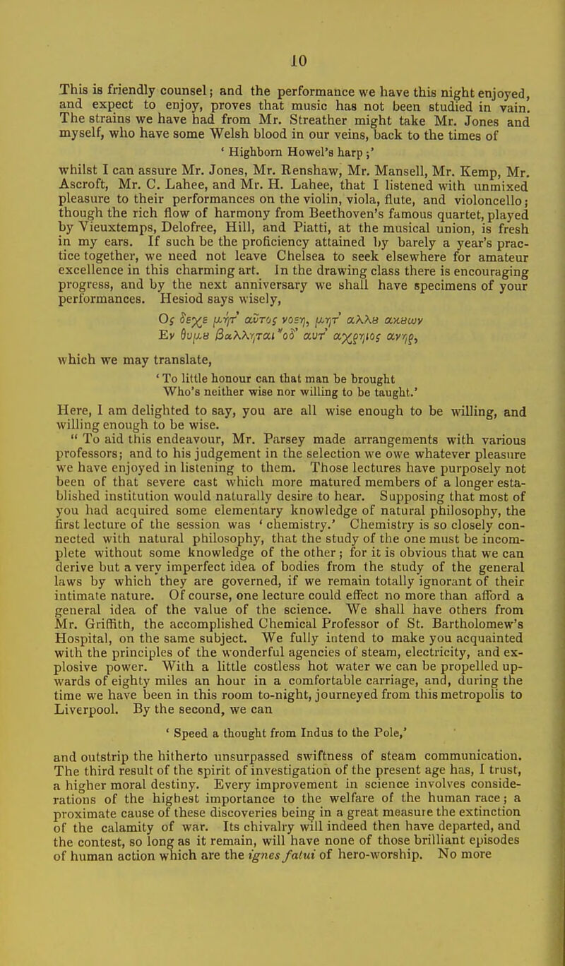 This is friendly counsel; and the performance we have this night enjoyed, and expect to enjoy, proves that music has not been studied in vain. The strains we have had from Mr. Streather might take Mr. Jones and myself, who have some Welsh blood in our veins, back to the times of ' Highborn Howel's harp whilst I can assure Mr. Jones, Mr. Renshaw, Mr. Mansell, Mr. Kemp, Mr. Ascroft, Mr. C. Lahee, and Mr. H. Lahee, that I listened with unmixed pleasure to their performances on the violin, viola, flute, and violoncello; though the rich flow of harmony from Beethoven's famous quartet, played by Vieuxtemps, Delofree, Hill, and Piatti, at the musical union, is fresh in my ears. If such be the proficiency attained by barely a year's prac- tice together, we need not leave Chelsea to seek elsewhere for amateur excellence in this charming art. In the drawing class there is encouraging progress, and by the next anniversary we shall have specimens of your performances. Hesiod says wisely, which we may translate, ' To little honour can that man be brought Who's neither wise nor willing to be taught.' Here, 1 am delighted to say, you are all wise enough to be willing, and willing enough to be wise.  To aid this endeavour, Mr. Parsey made arrangements with various professors; and to his judgement in the selection we owe whatever pleasure we have enjoyed in listening to them. Those lectures have purposely not been of that severe cast which more matured members of a longer esta- blished institution would naturally desire to hear. Supposing that most of you had acquired some elementary knowledge of natural philosophy, the first lecture of the session was ' chemistry.' Chemistry is so closely con- nected with natural philosophy, that the study of the one must be incom- plete without some knowledge of the other; for it is obvious that we can derive but a very imperfect idea of bodies from the study of the general laws by which they are governed, if we remain totally ignorant of their intimate nature. Of course, one lecture could effect no more than afford a general idea of the value of the science. We shall have others from Mr. Griffith, the accomplished Chemical Professor of St. Bartholomew's Hospital, on the same subject. We fully intend to make you acquainted with the principles of the wonderful agencies of steam, electricity, and ex- plosive power. With a little costless hot water we can be propelled up- wards of eighty miles an hour in a comfortable carriage, and, during the time we have been in this room to-night, journeyed from this metropolis to Liverpool. By the second, we can ' Speed a thought from Indus to the Pole,' and outstrip the hitherto unsurpassed swiftness of steam communication. The third result of the spirit of investigation of the present age has, I trust, a higher moral destiny. Every improvement in science involves conside- rations of the highest importance to the welfare of the human race; a proximate cause of these discoveries being in a great measure the extinction of the calamity of war. Its chivalry will indeed then have departed, and the contest, so long as it remain, will have none of those brilliant episodes of human action which are the ignes falui of hero-worship. No more