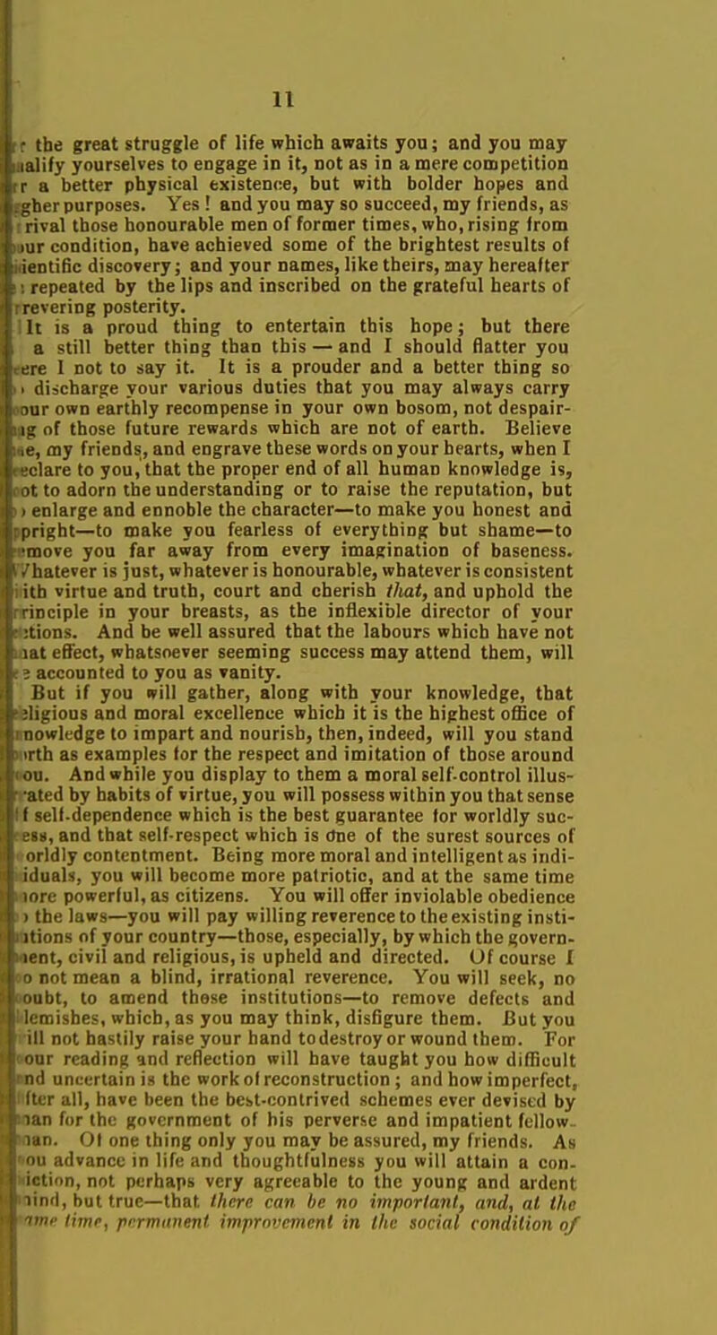 the great struggle of life which awaits you; and you may Lilify yourselves to engage in it, not as in a mere competition r 11 better physical existence, but with bolder hopes and ^her purposes. Yes! and you may so succeed, my friends, as l ival those honourable men of former times, who, rising from I ir condition, have achieved some of the brightest results of luntific discovery; and your names, like theirs, may hereafter repeated by the lips and inscribed on the grateful hearts of revering posterity. II is a proud thing to entertain this hope; but there '. still better thing than this — and I should flatter you ' I not to say it. It is a prouder and a better thing so discharge your various duties that you may always carry lur own earthly recompense in your own bosom, not despair- - of those future rewards which are not of earth. Believe noy friends, and engrave these words on your hearts, when I are to you, that the proper end of all human knowledge is, to adorn the understanding or to raise the reputation, but nlarge and ennoble the character—to make you honest and pright—to make you fearless of everything but shame—to move you far away from every imagination of baseness, hatever is just, whatever is honourable, whatever is consistent ith virtue and truth, court and cherish tJiat, and uphold the inciple in your breasts, as the inflexible director of your tions. And be well assured that the labours which have not liU effect, whatsoever seeming success may attend them, will accounted to you as vanity. i^ut if you will gather, along with your knowledge, that .'ions and moral excellence which it is the highest office of ■wk'dge to impart and nourish, then, indeed, will you stand h as examples tor the respect and imitation of those around (I. And while you display to them a moral self-control illus- att'd by habits of virtue, you will possess within you that sense I -ell-dependence which is the best guarantee for worldly suc- ^, and that self-respect which is ctne of the surest sources of I Idly contentment. Being more moral and intelligent as indi- iiluals, you will become more patriotic, and at the same time -ore powerful, as citizens. You will offer inviolable obedience ' the laws—you will pay willing reverence to the existing insti- II ions of your country—those, especially, by which the govern- nt, civil and religious, is upheld and directed. Of course I not mean a blind, irrational reverence. You will seek, no ibt, to amend those institutions—to remove defects and :i;ishes, which, as you may think, disflgure them. But you ui not hastily raise your hand to destroy or wound them. For iir reading and reflection will have taught you how difficult 1 uncertain is the work of reconstruction ; and how imperfect, r all, have been the best-contrived schemes ever devised by in for the government of his perverse and impatient fellow- 1 in. Oi one thing only you may be assured, my friends. As • <t advance in life and tboughtfulness you will attain a con- I ion, not perhaps very agreeable to the young and ardent II'I, but true—that there can be no important, and, at the '<'• time, permanent improvement in the social condition of