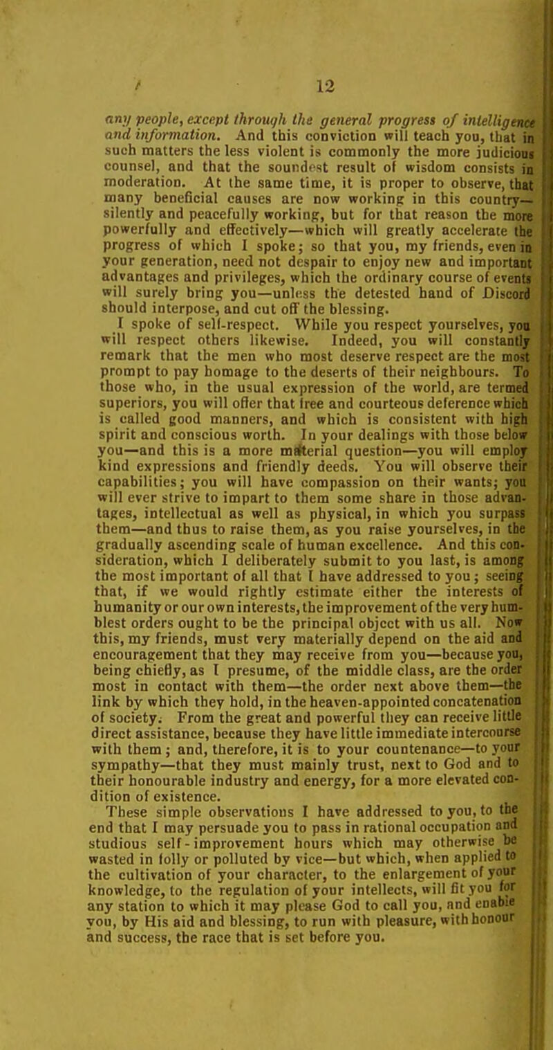 any people, except through the general progress of intelligence and information. And this conviction will teach you, that in such matters the less violent is commonly the more judicioni counsel, and that the soundest result of wisdom consists in moderation. At the same time, it is proper to observe, that many beneficial causes are now working in this country— silently and peacefully working, but for that reason the more powerfully and effectively—which will greatly accelerate the progress of which I spoke; so that you, my friends, even in your generation, need not despair to enjoy new and important advantages and privileges, which the ordinary course of eventi will surely bring you—unless the detested hand of Discord should interpose, and cut off the blessing. I spoke of self-respect. While you respect yourselves, you will respect others likewise. Indeed, you will constantly remark that the men who most deserve respect are the most prompt to pay homage to the deserts of their neighbours. To those who, in the usual expression of the world, are termed superiors, you will ofler that free and courteous deference which is called good manners, and which is consistent with high spirit and conscious worth. In your dealings with those belo» you—and this is a more mtfterial question—you will emplor kind expressions and friendly deeds. You will observe thei capabilities; you will have compassion on their wants; y will ever strive to impart to them some share in those advan tages, intellectual as well as physical, in which you surpa^- them—and thus to raise them, as you raise yourselves, in tli- gradually ascending scale of human excellence. And this con sideration, which I deliberately submit to you last, is amoni' the most important of all that I have addressed to you; seeint' that, if we would rightly estimate either the interests of humanity or our own interests, the improvement of the very hum blest orders ought to be the principal object with us all. Now this, my friends, must very materially depend on the aid and encouragement that they may receive from you—because you, being chiefly, as I presume, of the middle class, are the order most in contact with them—the order next above them—the link by which they hold, in the heaven-appointed concatenation of society; From the great and powerful they can receive little direct assistance, because they have little immediate intercourse with them ; and, therefore, it is to your countenance—to your sympathy—that they must mainly trust, next to God and to their honourable industry and energy, for a more elevated con- dition of existence. These simple observations I have addressed to you, to the end that I may persuade you to pass in rational occupation and studious self - improvement hours which may otherwise be wasted in folly or polluted by vice—but which, when applied to the cultivation of your character, to the enlargement of your knowledge, to the regulation of your intellects, will fit you for any station to which it may please God to call you, and enabie you, by His aid and blessing, to run with pleasure, withhoooar |j and success, the race that is set before you.