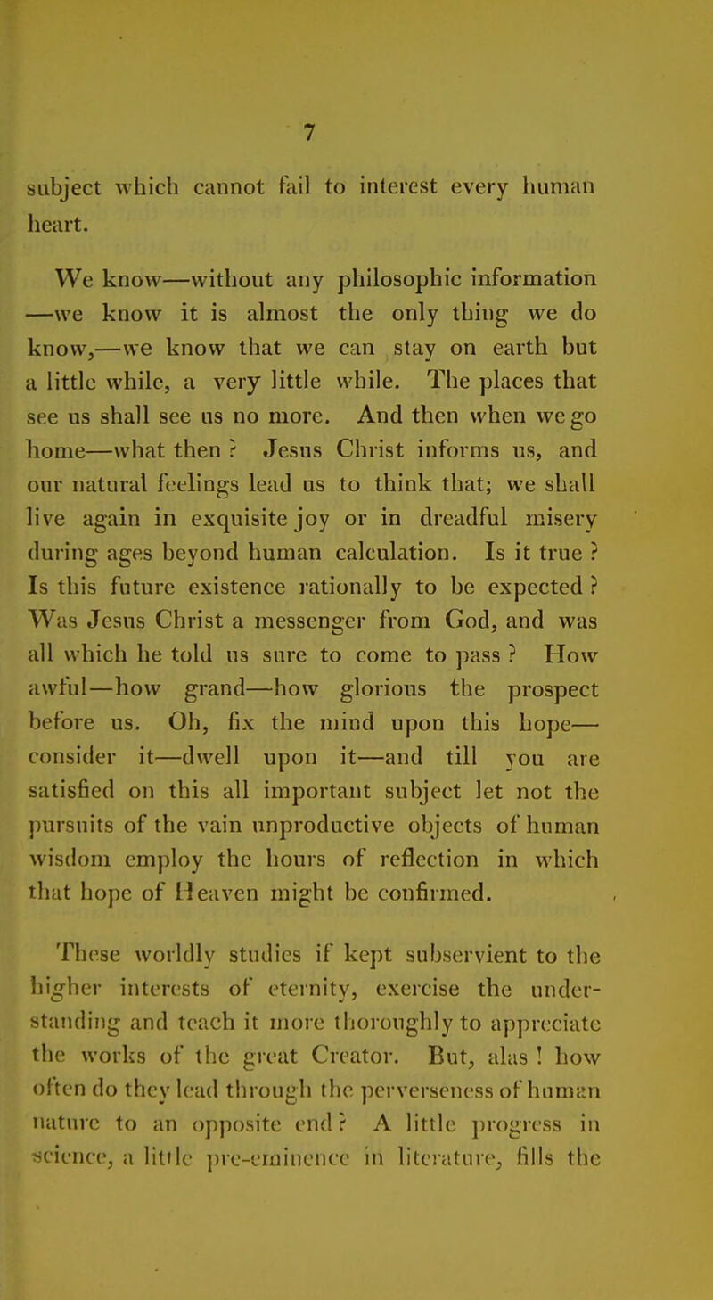 subject which cannot fail to interest every human heart. We know—without any philosophic information —we know it is almost the only thing we do know,—we know that we can stay on earth but a little while, a very little while. The places that see us shall see us no more. And then when we go home—what then ? Jesus Christ informs us, and our natural feelings lead us to think that; we shall live again in exquisite joy or in dreadful misery during ages beyond human calculation. Is it true ? Is this future existence lationally to be expected ? Was Jesus Christ a messenger from God, and was all which he told us sure to come to pass ? How awful—how grand—how glorious the prospect before us. Oh, fix the n)ind upon this hope— consider it—dwell upon it—and till you are satisfied on this all important subject let not the pursuits of the vain unproductive objects of human wisdom employ the hours of reflection in which tliat hope of Heaven might be confirmed. These worldly studies if kept subservient to the higher interests of eternity, exercise the under- standing and teach it more thoroughly to appreciate the works of the great Creator. But, alas ! how olten do they lead through the perverseness of human nature to an opposite end? A little progress in science, a little ])re-eminence in literature, fills the