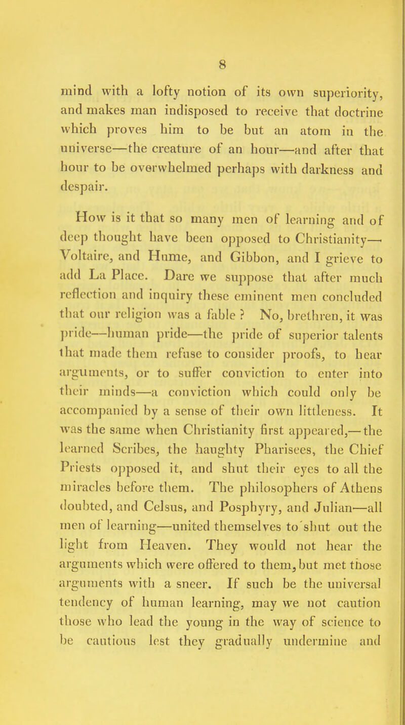 mind with a lofty notion of its own superiority, and makes man indisposed to receive that doctrine which proves him to be but an atom in the universe—the creature of an hour—and after that hour to be overwhehned perhaps with darkness and despair. How is it that so many men of learning and of deep thought have been opposed to Christianity- Voltaire, and Hume, and Gibbon, and I grieve to add La Phice. Dare we suppose that after much reflection and inquiry these eminent men concluded that our religion was a fable ? No, brethren, it was pride—human pride—the pride of superior talents that made them refuse to consider proofs, to hear arguments, or to suffer conviction to enter into their minds—a conviction which could only be accompanied by a sense of their own littleness. It was the same when Christianity first appeared,— the learned Scribes, the haughty Pharisees, the Chief Priests opposed it, and shnt their eyes to all the miracles before them. The philosophers of Athens doubted, and Celsus, and Posphyry, and Julian—all men of learning—united themselves to'shut out the light from Heaven. They would not hear the arguments which were offered to them, but met those arguments with a sneer. If such be the universal tendency of human learning, may we not caution those who lead the young in the way of science to be cautious lest they gradually undermine and