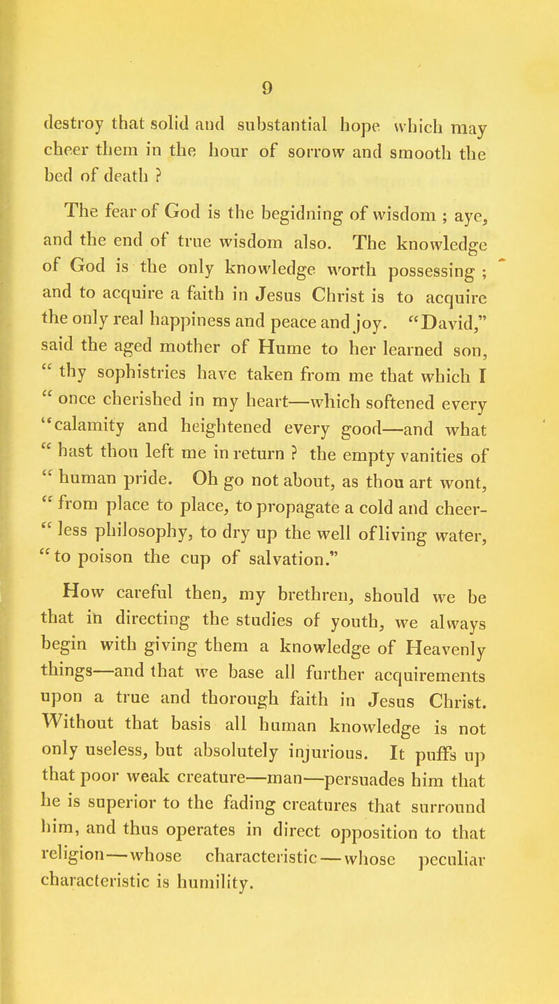 destroy that solid and substantial hope which may cheer them in the hour of sorrow and smooth the bed of death ? The fear of God is the begidning of wisdom ; aye, and the end of true wisdom also. The knowledge of God is the only knowledge worth possessing ; and to acquire a faith in Jesus Christ is to acquire the only real happiness and peace and joy. David, said the aged mother of Hume to her learned son,  thy sophistries have taken from me that which I  once cherished in my heart—which softened every '^calamity and heightened every good—and what  hast thou left me in return ? the empty vanities of  human pride. Oh go not about, as thou art wont,  from place to place, to propagate a cold and cheer-  less philosophy, to dry up the well of living water, to poison the cup of salvation. How careful then, my brethren, should we be that in directing the studies of youth, we always begin with giving them a knowledge of Heavenly things—and that we base all further acquirements upon a true and thorough faith in Jesus Christ. Without that basis all human knowledge is not only useless, but absolutely injurious. It puffs up that poor weak creature—man—persuades him that he is superior to the fading creatures that surround him, and thus operates in direct opposition to that religion—whose characteristic — whose peculiar characteristic is humility.