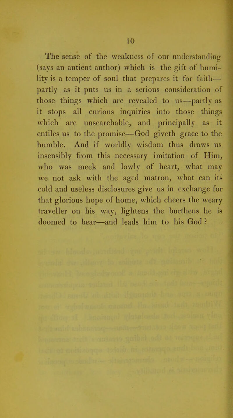 !0 The sense of the weakness of our nnderstanding (says an antient author) which is tlie gift of humi- lity is a temper of soul that prepares it for faith— partly as it puts us in a serious consideration of those things which are revealed to us—partly as it stops all curious inquiries into those things which are unsearchable, and principally as it entiles us to the promise—God giveth grace to the humble. And if worldly wisdom thus draws us insensibly from this necessary imitation of Him, who was meek and lowly of heart, what may we not ask with the aged matron, what can its cold and useless disclosures give us in exchange for that glorious hope of home, which cheers the weary traveller on his way, lightens the burthens he is doomed to bear—and leads him to his God ?