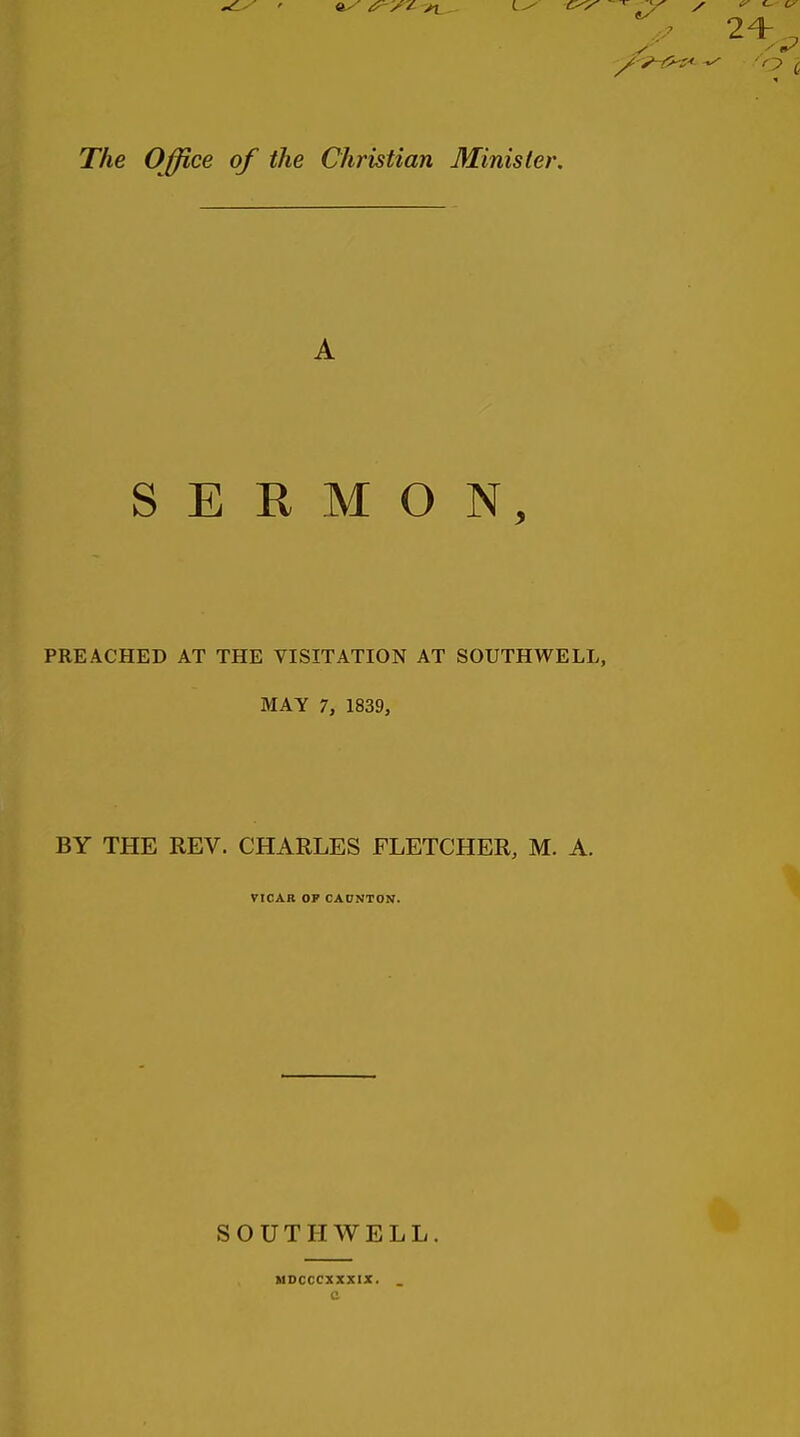 The Office of the Christian Minister, A SERMON, PREACHED AT THE VISITATION AT SOUTHWELL, MAY 7, 1839, BY THE REV. CHARLES FLETCHER, M. A. VICAK OP CADNTON. SOUTHWELL. MDCCCXXXIX. c