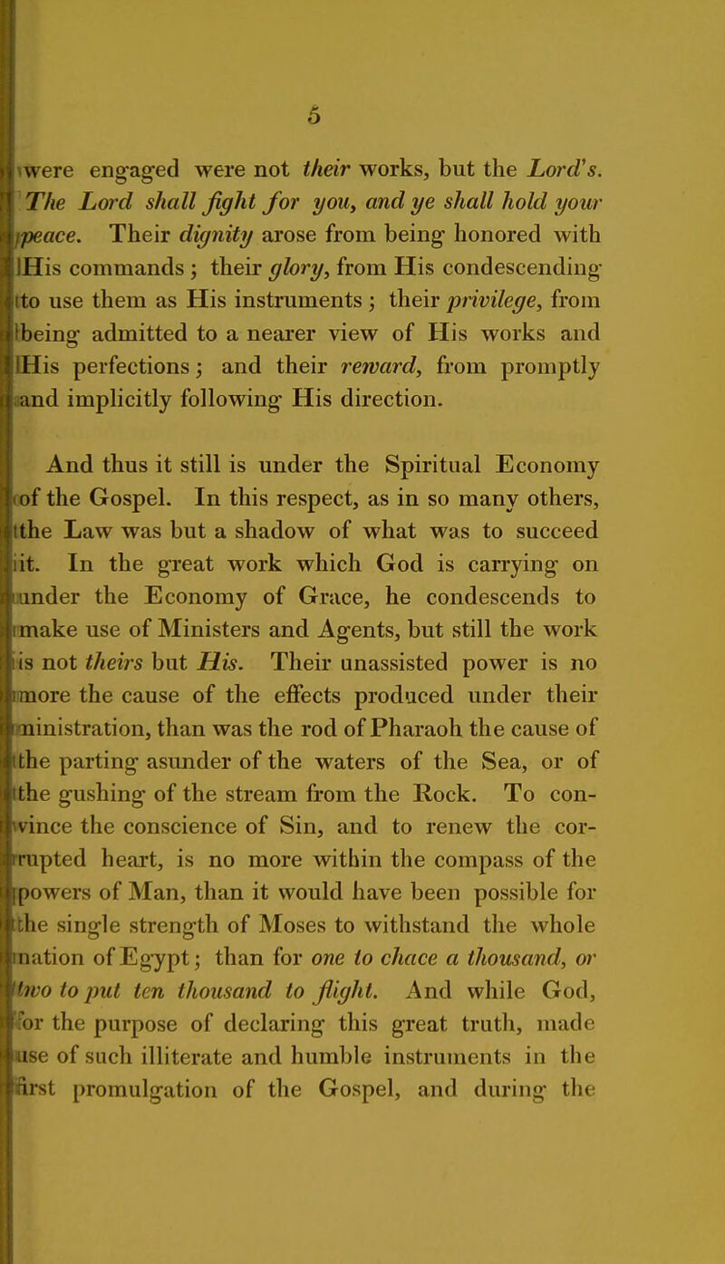 were engaged were not their works, but the Lord's. The Lord shall fight for you, and ye shall hold your /)eace. Their dignity arose from being honored with Mis commands ; their glory, from His condescending* to use them as His instruments ; their privilege, from being admitted to a nearer view of His works and His perfections; and their reward, from promptly ;ind implicitly following His direction. And thus it still is under the Spiritual Economy i)f the Gospel. In this respect, as in so many others, the Law was but a shadow of what was to succeed it. In the great work which God is carrying on mder the Economy of Grace, he condescends to make use of Ministers and Agents, but still the work IS not theirs but His. Their unassisted power is no uore the cause of the effects produced under their iiinistration, than was the rod of Pharaoh the cause of the parting asunder of the waters of the Sea, or of the gushing of the stream from the Rock. To con- vince the conscience of Sin, and to renew the cor- rupted heart, is no more within the compass of the [)owers of Man, than it would have been possible for he single strength of Moses to withstand the whole iiiition of Egypt; than for one to chace a thousand, or 'ivo to put ten thousand to fiight. And while God, '»r the purpose of declaring this great truth, made ise of such illiterate and humble instruments in the list promulgation of the Gospel, and during the