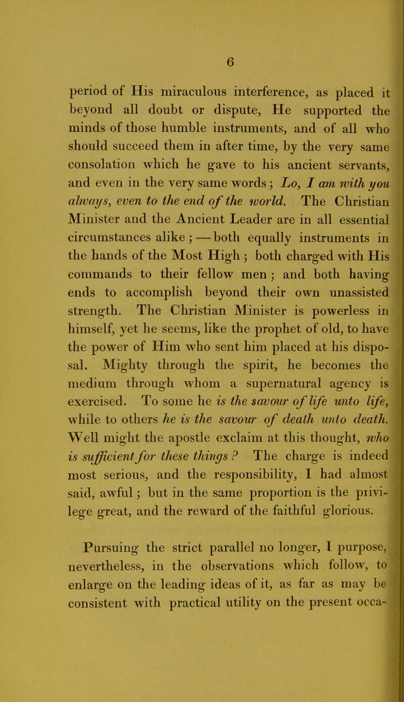 period of His miraculous interference, as placed it beyond all doubt or dispute, He supported the minds of those humble instruments, and of all who should succeed them in after time, by the very same consolation which he gave to his ancient servants, and even in the very same words; Lo, I am with you always, even to the end of the world. The Christian Minister and the Ancient Leader are in all essential circumstances alike ; — both equally instruments in the hands of the Most High ; both charged with His commands to their fellow men ; and both having ends to accomplish beyond their own unassisted strength. The Christian Minister is powerless in himself, yet he seems, like the prophet of old, to have the power of Him who sent him placed at his dispo- sal. Mighty through the spirit, he becomes the medium through whom a supernatural agency is exercised. To some he is the savour of life unto life, while to others he is the savour of death unto death. Well might the apostle exclaim at this thought, who is sufficient for these things P The charge is indeed most serious, and the responsibility, I had almost said, awful; but in the same proportion is the piivi- lege great, and the reward of the faithful glorious. Pursuing the strict parallel no longer, I purpose, nevertheless, in the observations which follow, to enlarge on the leading ideas of it, as far as may be consistent with practical utility on the present occa-
