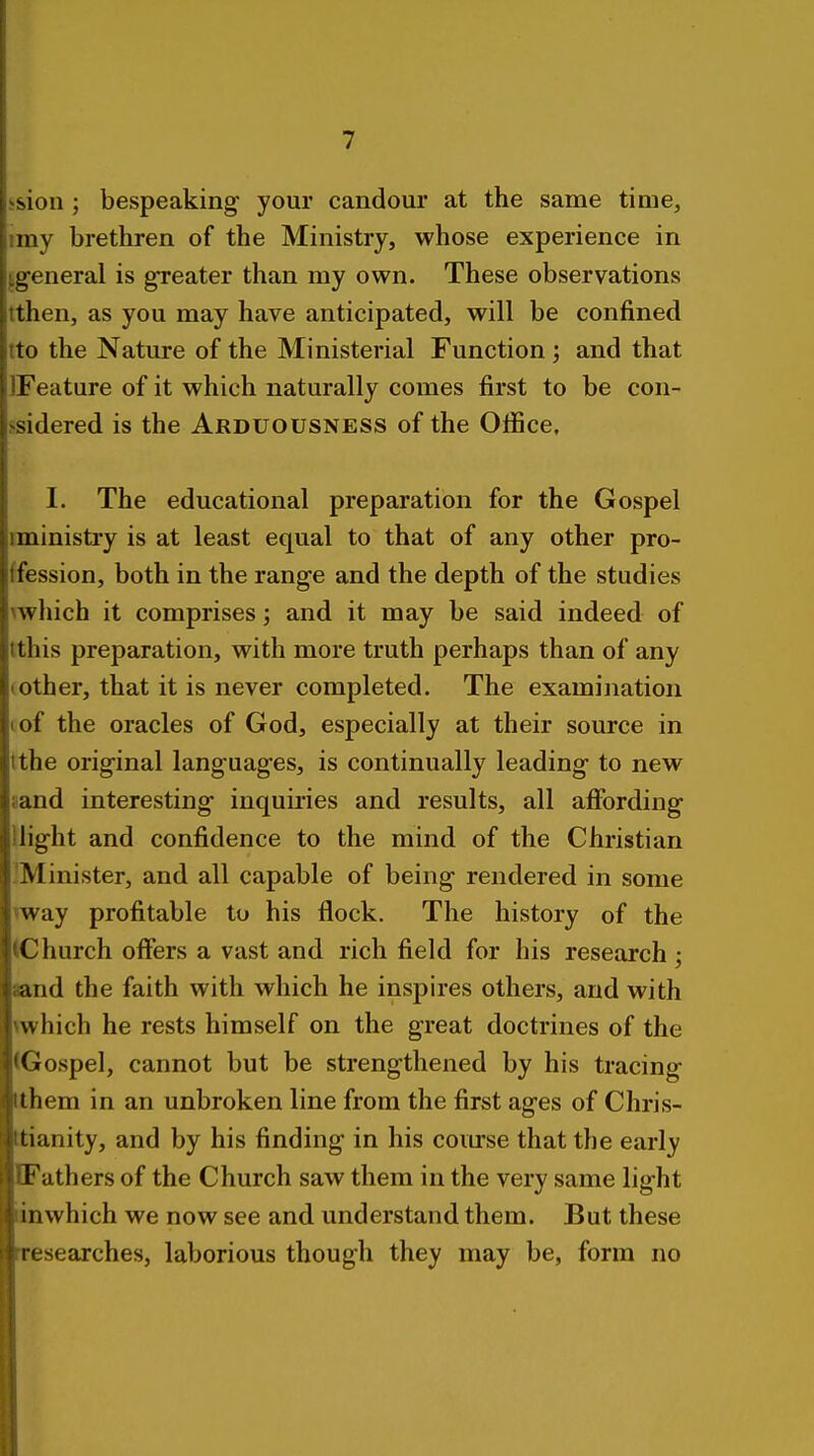 ision ; bespeaking your candour at the same time, imy brethren of the Ministry, whose experience in ^general is greater than my own. These observations tthen, as you may have anticipated, will be confined tto the Nature of the Ministerial Function; and that IFeature of it which naturally comes first to be con- ssidered is the Arduousness of the Office. I. The educational preparation for the Gospel ministry is at least equal to that of any other pro- ffession, both in the range and the depth of the studies Awhich it comprises; and it may be said indeed of tthis preparation, with more truth perhaps than of any (Other, that it is never completed. The examination I of the oracles of God, especially at their source in tthe original languages, is continually leading to new sand interesting inquiries and results, all affording Uight and confidence to the mind of the Christian .'Minister, and all capable of being rendered in some way profitable to his flock. The history of the (Church offers a vast and rich field for his research j aand the faith with which he inspires others, and with which he rests himself on the great doctrines of the (Gospel, cannot but be strengthened by his tracing ithem in an unbroken line from the first ages of Chris- ttianity, and by his finding in his course that the early DFathers of the Church saw them in the very same light linwhich we now see and understand them. But these rresearches, laborious though they may be, form no