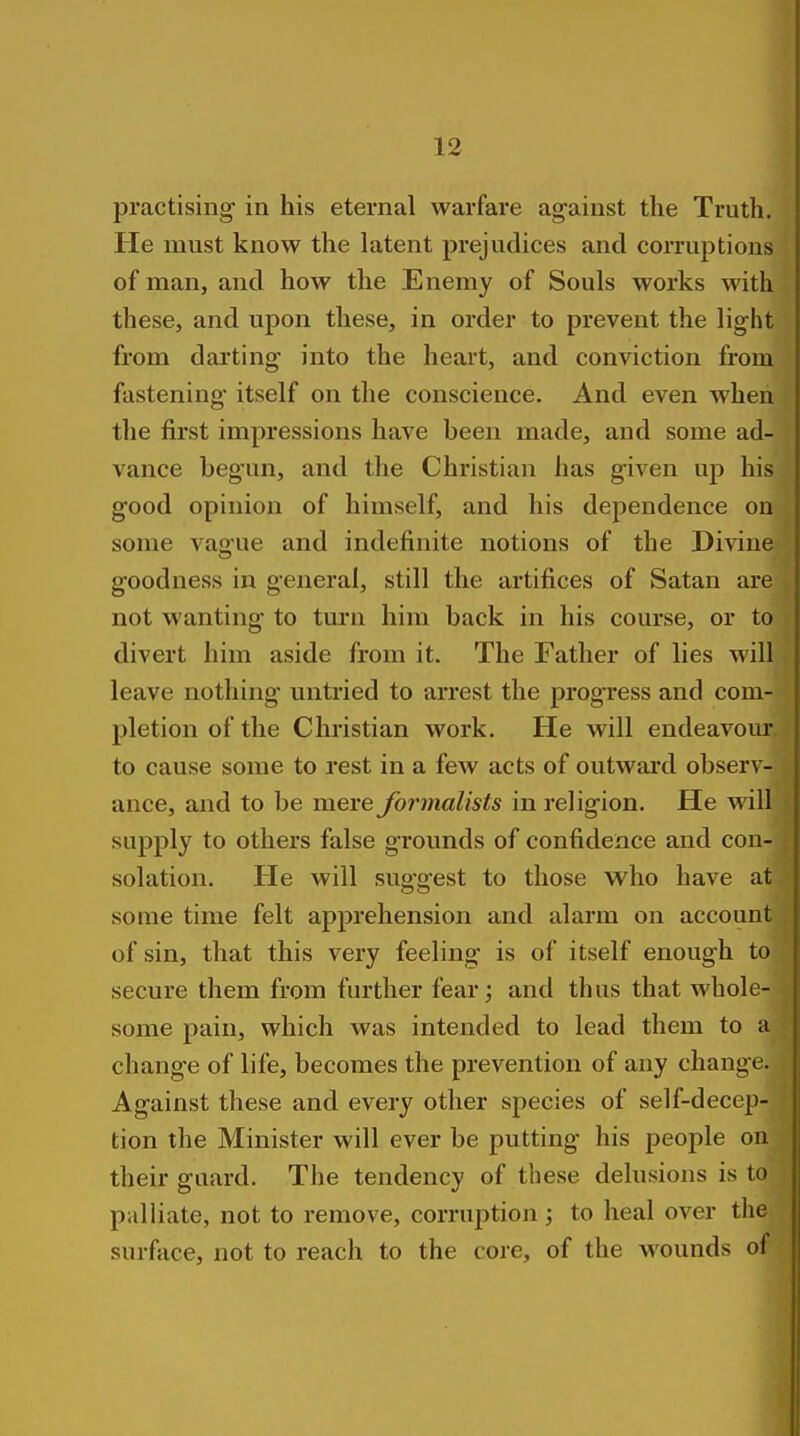 practising in his eternal warfare against the Truth. He must know the latent prejudices and corruptions of man, and how the Enemy of Souls works with these, and upon these, in order to prevent the light from darting into the heai't, and conviction from fastening* itself on the conscience. And even when the first impressions have been made, and some ad- vance begun, and the Christian has given up his good opinion of himself, and his dependence on some vague and indefinite notions of the Divine goodness in general, still the artifices of Satan are not wanting to turn him back in his course, or to divert him aside from it. The Father of lies will leave nothing untried to arrest the progress and com- pletion of the Christian work. He will endeavour to cause some to rest in a few acts of outward observ- ance, and to be mere formalists in religion. He will supply to others false grounds of confidence and con- solation. He will sug-gest to those who have at some time felt apprehension and alarm on account of sin, that this very feeling is of itself enough to secure them from further fear; and thus that whole- some pain, which was intended to lead them to a change of life, becomes the prevention of any change. Against these and every other species of self-decep- tion the Minister will ever be putting his people on their guard. The tendency of these delusions is to palliate, not to remove, corruption ; to heal over the surface, not to reach to the core, of the wounds of