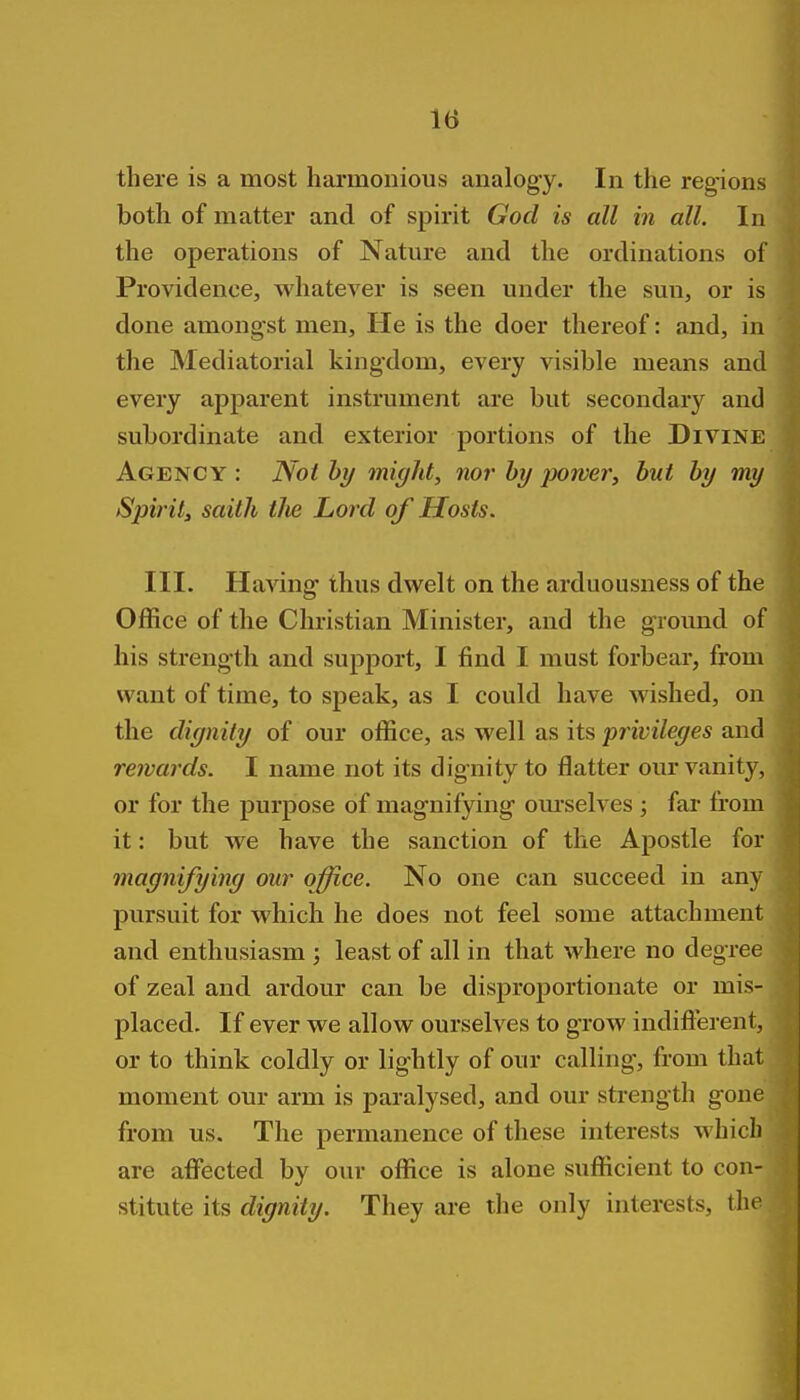 there is a most harmonious analogy. In the regions both of matter and of spirit God is all in all. In the operations of Nature and the ordinations of Providence, whatever is seen under the sun, or is done amongst men. He is the doer thereof: and, in the Mediatorial kingdom, every visible means and every apparent instrument are but secondary and subordinate and exterior portions of the Divine Agency: Not by might, nor by power, but by my Spirily saith tlte Lord of Hosts. III. Having thus dwelt on the arduousness of the Office of the Christian Minister, and the ground of his strength and support, I find I must forbear, from want of time, to speak, as I could have wished, on the dignity of our office, as well as its privileges and rewards. I name not its dignity to flatter our vanity, or for the purpose of magnifying om-selves ; far from it: but we have the sanction of the Apostle for magnifying our office. No one can succeed in any pursuit for which he does not feel some attachment and enthusiasm ; least of all in that where no degree of zeal and ardour can be disproportionate or mis- placed. If ever we allow ourselves to grow indifterent, or to think coldly or lightly of our calling, from that moment our arm is paralysed, and our strength gone from us. The permanence of these interests which are afi'ected by our office is alone sufficient to con- stitute its dignity. They are the only interests, the