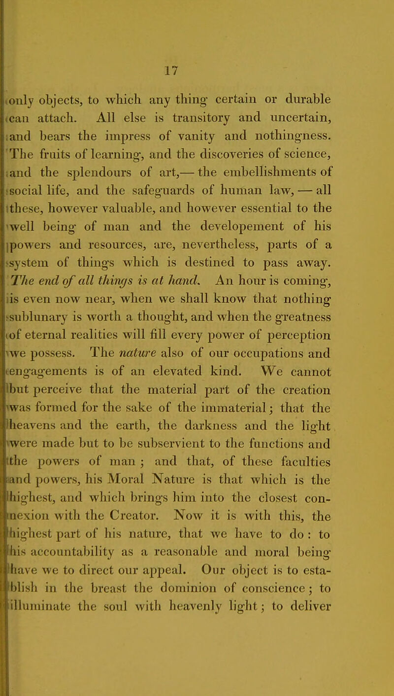 tonly objects, to which any thing' certain or durable (Can attach. All else is transitory and uncertain, iand bears the impress of vanity and nothingness. 'The fruits of learning, and the discoveries of science, sand the splendours of art,— the embellishments of i social life, and the safeg-uards of human law, — all Ithese, however valuable, and however essential to the 'well being of man and the developement of his ipowers and resources, are, nevertheless, parts of a ssystem of things which is destined to pass away. The end of all things is at hand. An hour is coming, lis even now near, when we shall know that nothing ssublunary is worth a thought, and when the g-reatness lof eternal realities will fill every power of perception vwe possess. The nature also of our occupations and eengagements is of an elevated kind. We cannot Ibut perceive that the material part of the creation was formed for the sake of the immaterial; that the fheavens and the earth, the darkness and the light vwere made but to be subservient to the functions and tthe powers of man j and that, of these faculties and powers, his Moral Nature is that which is the highest, and which brings him into the closest con- mexion with the Creator. Now it is with this, the highest part of his nature, that we have to do : to his accountability as a reasonable and moral being have we to direct our appeal. Our object is to esta- blish in the breast the dominion of conscience; to illuminate the soul with heavenly light; to deliver