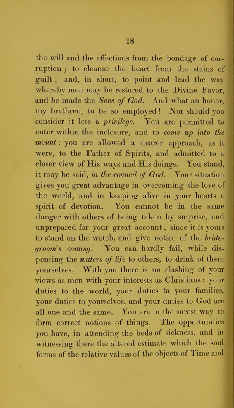 the will and the affections from the bondage of cor- ruption ; to cleanse the heart from the stains of guilt; and, in short, to point and lead the way whereby men may be restored to the Divine Favor, and be made the Sons of God. And what an honor, ray brethren, to be so employed! Nor should you consider it less a privilege. You aie permitted to enter within the inclosure, and to come up into the mount: you are allowed a nearer approach, as it were, to the Father of Spirits, and admitted to a closer view of His ways and His doings. You stand, it may be said, in the council of God. Your situation gives you great advantage in overcoming the love of the world, and in keeping alive in your hearts a spirit of devotion. You cannot be in the same danger with others of being taken by surprise, and unprepared for your great account; since it is yours to stand on the watch, and give notice of the bride- groom^s coming. You can hardly fail, while dis- pensing the waters of life to others, to drink of them yourselves. With you there is no clashing of yom* views as men with vour interests as Christians : your duties to the world, your duties to your families, your duties to yourselves, and yom- duties to God are all one and the same. You are in the surest way to form correct notions of things. The opportunities you have, in attending the beds of sickness, and in witnessing there the altered estimate which the soul forms of the relative values of the objects of Time aud