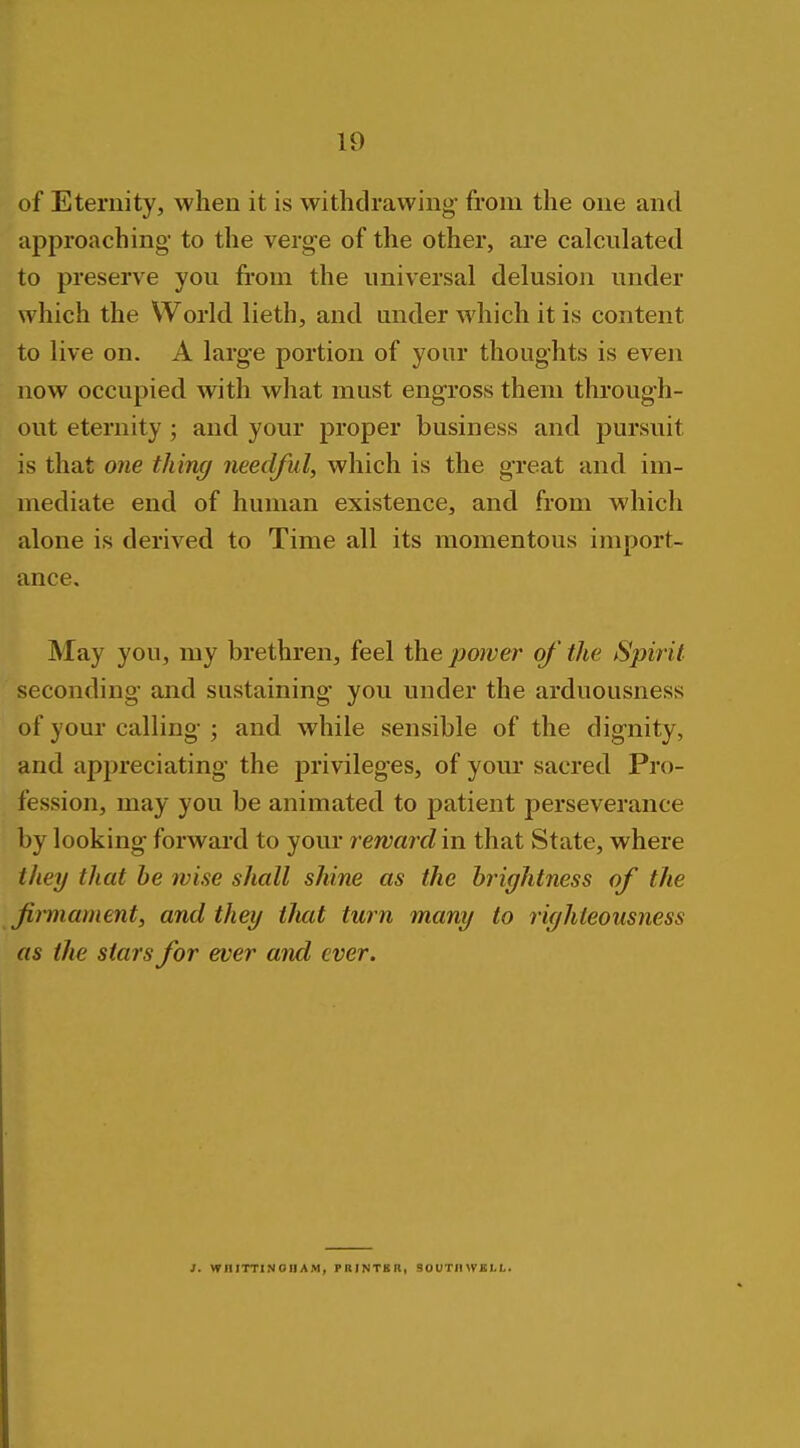 of Eternity, when it is withdrawing- from the one and approaching to the verge of the other, are calculated to preserve you from the universal delusion under which the World lieth, and under which it is content to live on. A large portion of your thoughts is even now occupied with what must engross them through- out eternity ; and your proper business and pursuit is that one thing needful, which is the great and im- mediate end of human existence, and from which alone is derived to Time all its momentous import- ance. May you, my brethren, feel the power of the Spirit seconding and sustaining you under the arduousness of your calling- ; and while sensible of the dignity, and appreciating the privileges, of your sacred Pro- fession, may you be animated to patient perseverance by looking forward to your rewardm that State, where they that he wise shall shine as the brightness of the Jii'mament, and they tfuit turn many to righteousness as the stars for ever and ever. 1. WniTTlNOHAM, PRINTBR, SOUTinVKLL.