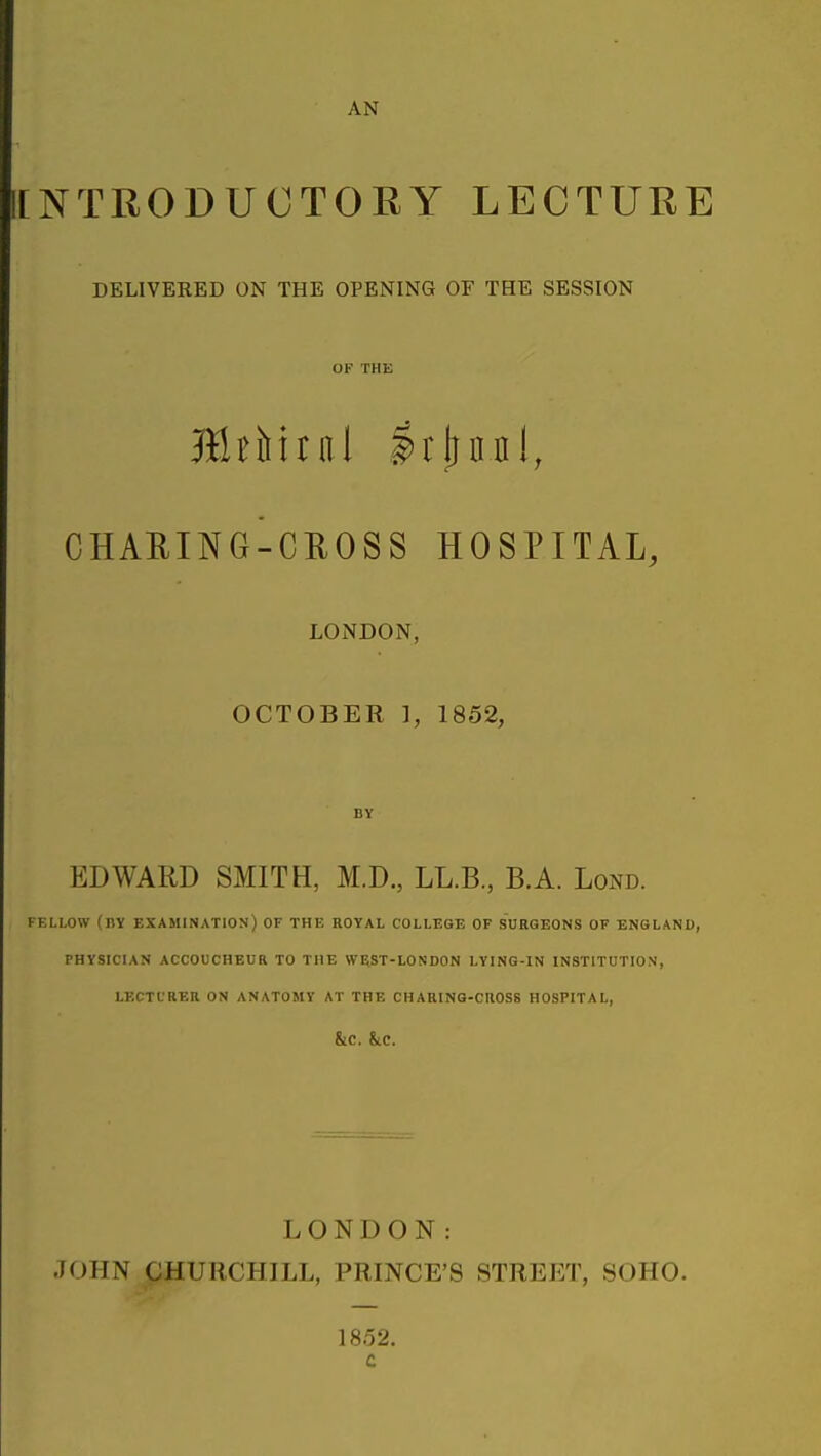 ICNTRODUCTORY LECTURE DELIVERED ON THE OPENING OF THE SESSION OF THE CHAEING-CROSS HOSPITAL, LONDON, OCTOBER ], 1852, BY EDWARD SMITH, M.D., LL.B., B.A. Lond. FELLOW (by examination) OF THE ROYAL COLLEGE OF SURGEONS OF ENGLAND, PHYSICIAN ACCOUCHEUR TO THE W^ST-LONDON LYING-IN INSTITUTION, LECTL'RER ON ANATOMY AT THE CHARING-CIIOSS HOSPITAL, &C. &C. LONDON: JOHN pHURCHILL, PRINCE'S STREET, SOHO. 1852. c