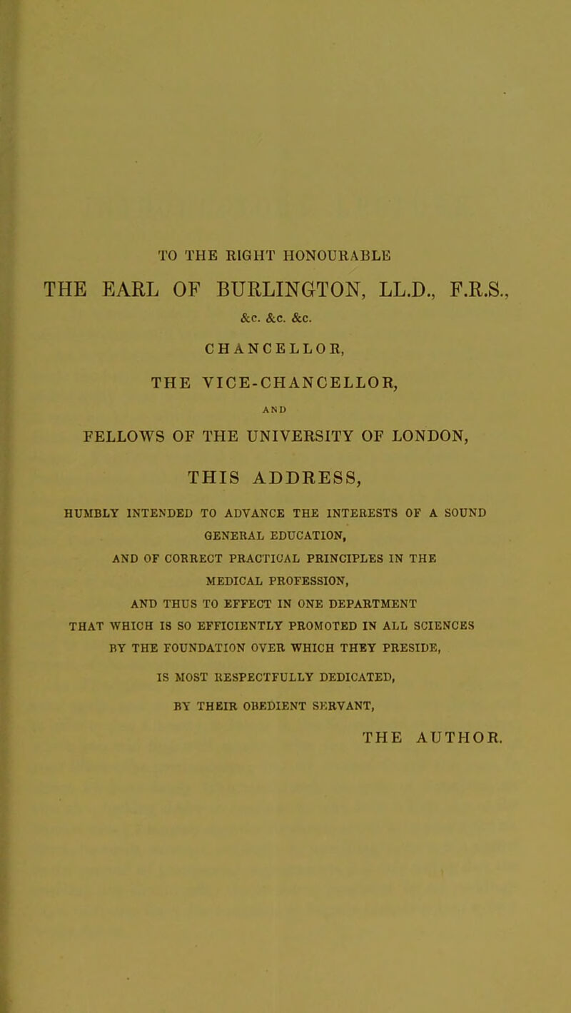 TO THE RIGHT HONOURABLE THE EARL OF BURLINGTON, LL.D., F.R.S., &.C. &c. &c. CHANCELLOR, THE VICE-CHANCELLOR, AND FELLOWS OF THE UNIVERSITY OF LONDON, THIS ADDRESS, HUMBLY INTENDED TO ADVANCE THE INTERESTS OF A SOUND GENERAL EDUCATION, AND OF COREEGT PRACTICAL PRINCIPLES IN THE MEDICAL PROFESSION, AND THUS TO EFFECT IN ONE DEPARTMENT THAT WHICH IS SO EFFICIENTLY PROMOTED IN ALL SCIENCES BY THE FOUNDATION OVER WHICH THEY PRESIDE, IS MOST RESPECTFULLY DEDICATED, BY THEIR OBEDIENT SERVANT, THE AUTHOR.