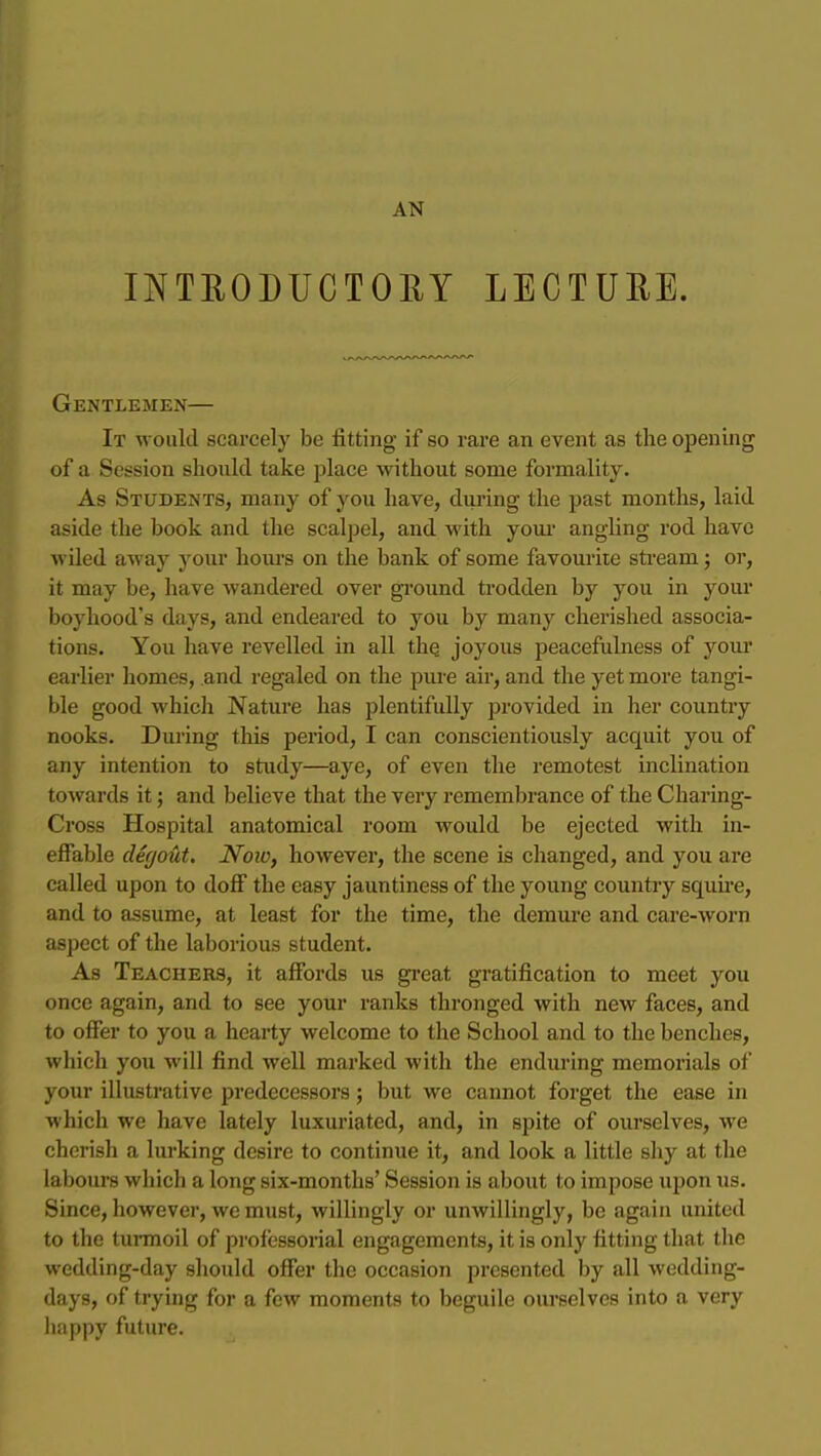 INTRODUCTORY LECTURE. Gentlemen— It would scarcely be fitting if so rare an event as the opening of a Session should take place without some formality. As Students, many of you have, during the past months, laid aside the book and the scalpel, and with your angling rod have wiled away your hours on the bank of some favourite sti-eam; or, it may be, have wandered over gi'ound trodden by you in your boyhood's days, and endeared to you by many cherished associa- tions. You have revelled in all the joyous peacefulness of your earlier homes, and regaled on the pure air, and the yet more tangi- ble good which Nature has plentifidly provided in her country nooks. During this period, I can conscientiously acquit you of any intention to study—aye, of even the remotest inclination towards it; and believe that the very remembrance of the Charing- Cross Hospital anatomical room would be ejected with in- effable deffout. Now, however, the scene is changed, and you are called upon to doff the easy jauntiness of the young country squu'e, and to assume, at least for the time, the demure and care-worn aspect of the laborious student. As Teachers, it affords us great gratification to meet you once again, and to see your ranks thronged with new faces, and to offer to you a hearty welcome to the School and to the benches, which you will find well marked with the enduring memorials of your illustrative predecessors; but we cannot forget the ease in which we have lately luxuriated, and, in spite of ourselves, we cherish a lurking desire to continue it, and look a little shy at the labours which a long six-months' Session is about to impose upon us. Since, however, we must, willingly or unwillingly, be again united to tlie tunnoil of professorial engagements, it is only fitting that the wedding-day should offer the occasion presented by all wedding- days, of trying for a few moments to beguile ourselves into a very happy future.