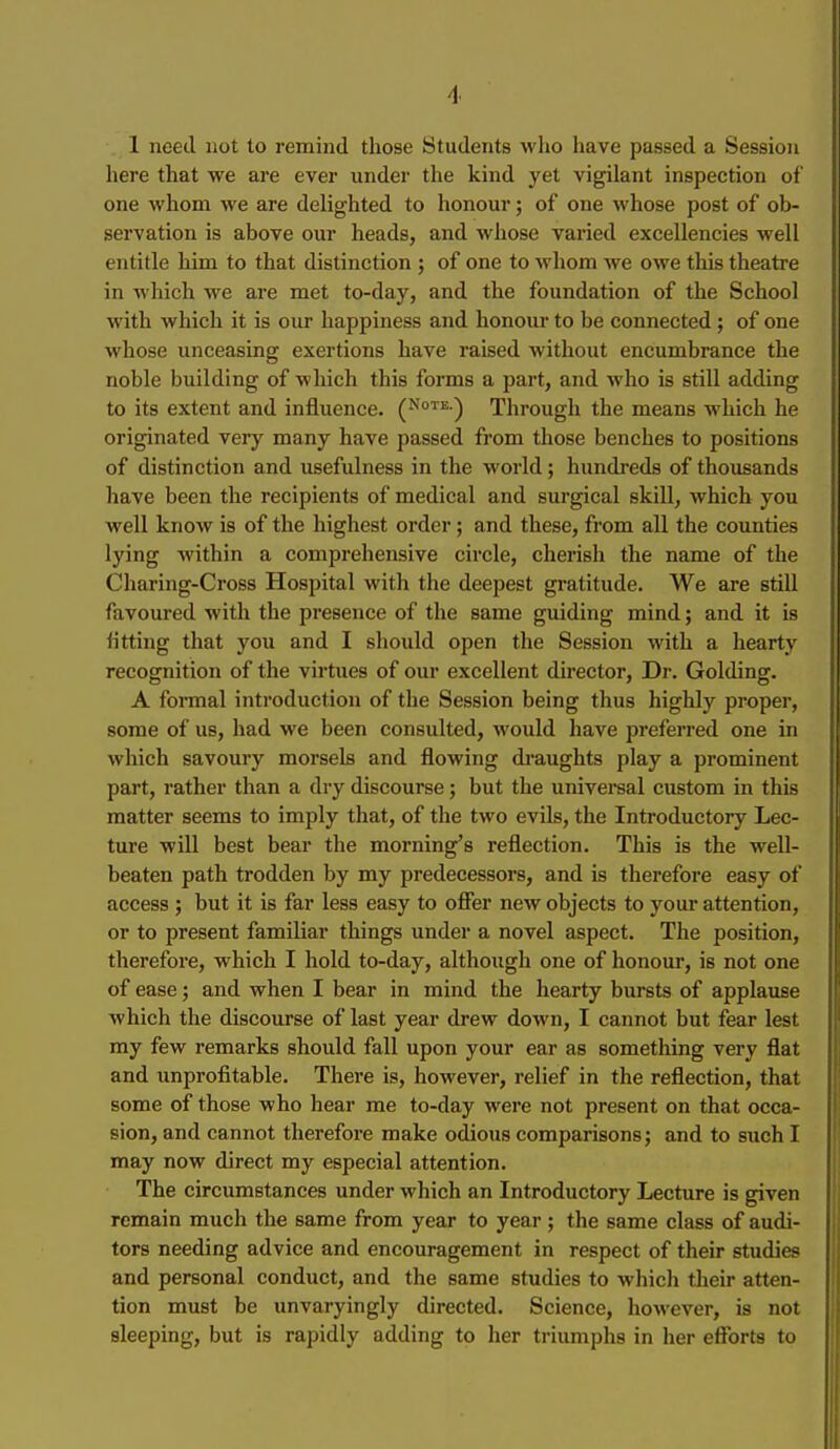 here that we are ever under the kind yet vigilant inspection of one whom we are delighted to honour; of one whose post of ob- servation is above our heads, and whose varied excellencies well entitle him to that distinction ; of one to whom we owe this theatre in which we are met to-day, and the foundation of the School with which it is our happiness and honour to be connected ; of one whose unceasing exertions have raised without encumbrance the noble building of wliich this forms a part, and who is still adding to its extent and influence. (Note.) Through the means which he originated very many have passed from those benches to positions of distinction and usefulness in the world; hundreds of thousands have been the recipients of medical and surgical skill, which you well know is of the highest order; and these, from all the counties lying within a comprehensive circle, cherish the name of the Charing-Cross Hospital with the deepest gratitude. We are stiU favoured with the presence of the same guiding mind; and it is litting that you and I should open the Session with a hearty recognition of the virtues of our excellent director, Dr. Golding. A formal introduction of the Session being thus highly proper, some of us, had we been consulted, would have preferred one in which savoury morsels and flowing di'aughts play a prominent part, I'ather than a dry discourse; but the universal custom in this matter seems to imply that, of the two evils, the Introductory Lec- ture will best bear the morning's reflection. This is the well- beaten path trodden by my predecessors, and is therefore easy of access ; but it is far less easy to offer new objects to your attention, or to present familiar things under a novel aspect. The position, therefore, which I hold to-day, although one of honour, is not one of ease; and when I bear in mind the hearty bursts of applause which the discourse of last year drew down, I cannot but fear lest my few remarks should fall upon your ear as something very flat and unprofitable. There is, however, relief in the reflection, that some of those who hear me to-day were not present on that occa- sion, and cannot therefore make odious comparisons; and to such I may now direct my especial attention. The circumstances under which an Introductory Lecture is given remain much the same from year to year; the same class of audi- tors needing advice and encouragement in respect of their studies and personal conduct, and the same studies to which their atten- tion must be unvaryingly directed. Science, however, is not sleeping, but is rapidly adding to her triumphs in her efforts to