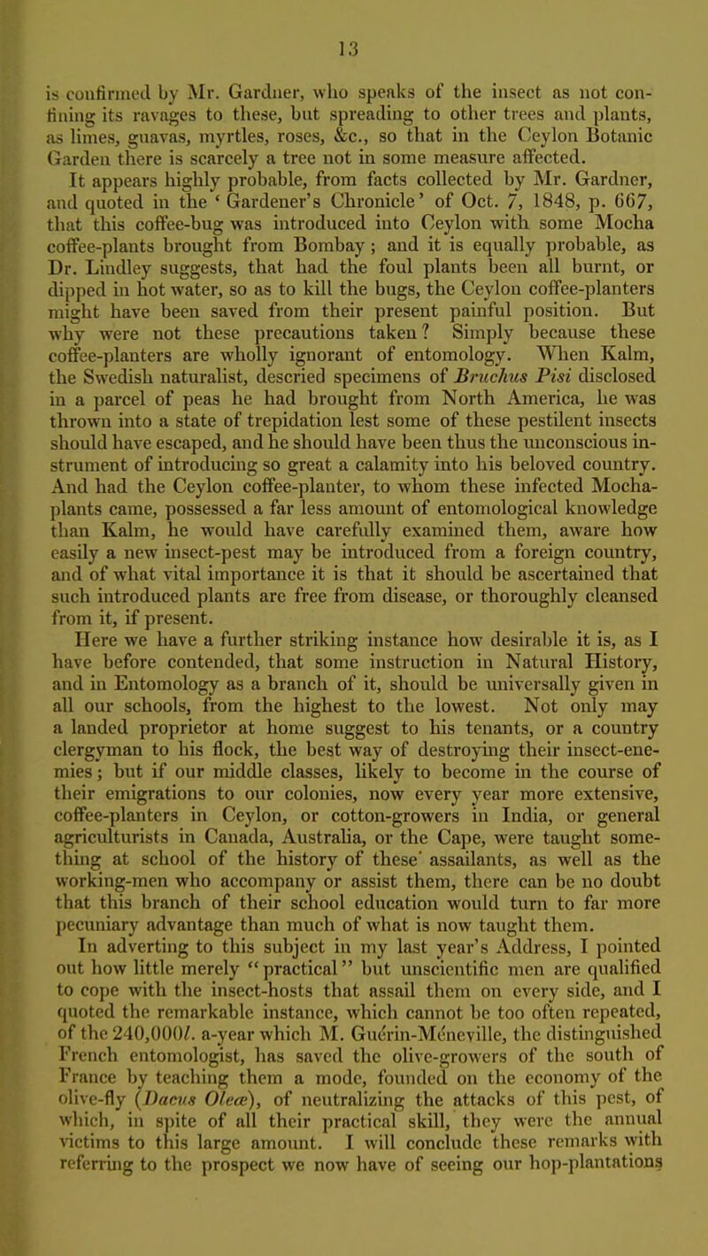 is confirmed by Mr. Gardner, who speaks of the insect as not con- fining its ravages to these, but spreading to other trees and plants, as limes, gnavas, myrtles, roses, &c., so that in the Ceylon Botanic Garden there is scarcely a tree not in some measure affected. It appears highly probable, from facts collected by Mr. Gardner, and quoted in the * Gardener's Chronicle' of Oct. 7, 1848, p. 667, that this coffee-bug was introduced into Ceylon with some Mocha coffee-plants brought from Bombay ; and it is equally probable, as Dr. Lindley suggests, that had the foul plants been all burnt, or dipped in hot water, so as to kill the bugs, the Ceylon coffee-planters might have been saved from their present painful position. But why were not these precautions taken ? Simply because these coffee-planters are wholly ignorant of entomology. Wlien Kalm, the Swedish naturalist, descried specimens of Bnichus Pisi disclosed in a parcel of peas he had brought from North America, he was thrown into a state of trepidation lest some of these pestilent insects should have escaped, and he should have been thus the unconscious in- strument of introducing so great a calamity into his beloved country. And had the Ceylon coffee-planter, to whom these infected Mocha- plants came, possessed a far less amount of entomological knowledge than Kalm, he would have carefully examined them, aware how easily a new insect-pest may be introduced from a foreign coimtry, and of what vital importance it is that it should be ascertained that such introduced plants are free from disease, or thoroughly cleansed from it, if present. Here we have a further striking instance how desirable it is, as I have before contended, that some instruction in Natural History, and in Entomology as a branch of it, should be universally given in all our schools, from the highest to the lowest. Not only may a landed proprietor at home suggest to his tenants, or a country clergyman to his flock, the best way of destroymg their insect-ene- mies ; but if our middle classes, hkely to become in the course of their emigrations to our colonies, now every year more extensive, coffee-planters in Ceylon, or cotton-growers in India, or general agriculturists in Canada, Austraha, or the Cape, were taught some- thing at school of the history of these' assailants, as well as the working-men who accompany or assist them, there can be no doubt that this branch of their school education would turn to far more pecuniary advantage than much of what is now taught them. In adverting to this subject in my last year's Address, I pointed out how little merely practical but unscientific men are qualified to cope with the insect-hosts that assail them on every side, and I quoted the remarkable instance, which cannot be too often repeated, of the 240,000/. a-year which M. Guerin-Mt'ncville, the distinguished French entomologist, has saved the olive-growers of the south of France by teaching them a mode, founded on the economy of the olive-fly {Bacvs Olece), of neutralizing the attacks of this pest, of which, in spite of all their practical skill, they were the annual victims to this large amount. I will conclude these remarks with referring to the prospect we now have of seeing our hop-plantations