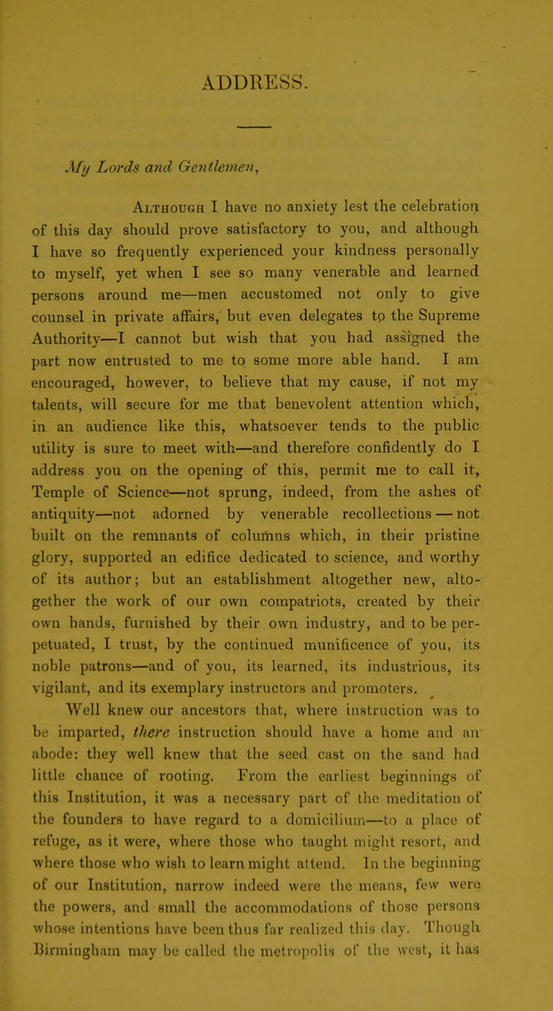 ADDRESS. My Lords and Gentlemen, Although I have no anxiety lest the celebration of this day should prove satisfactory to you, and although I have so frequently experienced your kindness personally to myself, yet when I see so many venerable and learned persons around me—men accustomed not only to give counsel in private affairs, but even delegates tp the Supreme Authority—I cannot but wish that you had assigned the part now entrusted to me to some more able hand. I am encouraged, however, to believe that my cause, if not my talents, will secure for me that benevolent attention which, in an audience like this, whatsoever tends to the public utility is sure to meet with—and therefore confidently do I address you on the opening of this, permit me to call it. Temple of Science—not sprung, indeed, from the ashes of antiquity—not adorned by venerable recollections — not built on the remnants of coluflnns which, in their pristine glory, supported an edifice dedicated to science, and worthy of its author; but an establishment altogether new, alto- gether the work of our own compatriots, created by their own hands, furnished by their own industry, and to be per- petuated, I trust, by the continued munificence of you, its noble patrons—and of you, its learned, its industrious, its vigilant, and its exemplary instructors and promoters. Well knew our ancestors that, where instruction was to be imparted, there instruction should have a home and an abode: they well knew that the seed cast on the sand had little chance of rooting. From the earliest beginnings of this Institution, it was a necessary part of the meditation of the founders to have regard to a domicilium—to a place of refuge, as it were, where those who taught might resort, and where those who wish to learn might attend. In the beginning of our Institution, narrow indeed were the means, few were the powers, and small the accommodations of those persons whose intentions have been thus far realized this day. Though Birmingham may be called the metropolis of the west, it has