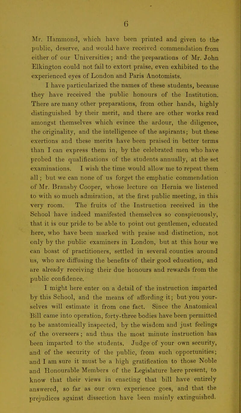 Mr. Hammond, which have been printed and given to the ])ublic, deserve, and would have received commendation from eitiier of our Universities; and the preparations of Mr. John Elkington could not fail to extort praise, even exhibited to the experienced eyes of London and Paris Anotomists. I have particularized the names of these students, because they have received the public honours of the Institution. There are many other preparations, from other hands, highly distinguished by their merit, and there are other works read amongst themselves which evince the ardour, the diligence, the originality, and the intelligence of the aspirants; but these exertions and these merits have been praised in better terms than I can express them in, by the celebrated men who have probed the qualifications of the students annually, at the set examinations. I wish the time would allow me to repeat them all; but we can none of us forget the emphatic commendation of Mr. Bransby Cooper, whose lecture on Hernia we listened to with so much admiration, at the first public meeting, in this very room. The fruits of the Instruction received in the School have indeed manifested themselves so conspicuously, that it is our pride to be able to point out gentlemen, educated here, who have been marked with praise and distinction, not only by the public examiners in London, but at this hour we can boast of practitioners, settled in several counties around Us, who are diffusing the benefits of their good education, and are already receiving their due honours and rewards from the public confidence. I might here enter on a detail of the instruction imparted by this School, and the means of affording it; but you your- selves will estimate it from one fact. Since the Anatomical Bill came into operation, forty-three bodies have been permitted to be anatomically inspected, by the wisdom and just feelings of the overseers ; and thus the most minute instruction has been imparted to the students. Judge of your own security, and of the security of the public, from such opportunities; and I am sure it must be a high gratification to those Noble and Honourable Members of the Legislature here present, to know that their views in enacting that bill have entirely answered, so far as our own experience goes, and that the prejudices against dissection have been mainly extinguished.