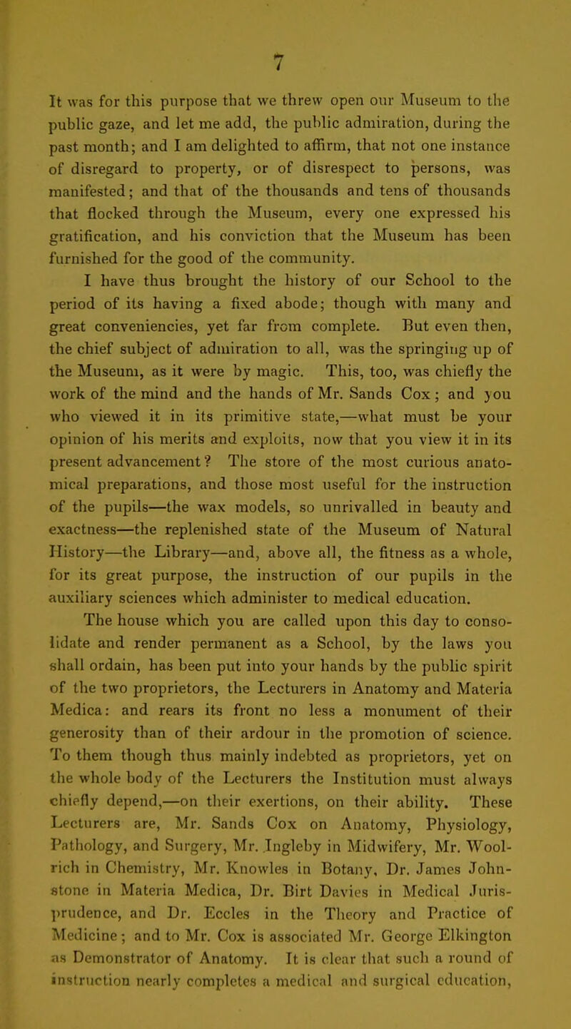 1 It was for this purpose that we threw open our Museum to the public gaze, and let me add, the public admiration, during the past month; and I am delighted to affirm, that not one instance of disregard to property, or of disrespect to persons, was manifested; and that of the thousands and tens of thousands that flocked through the Museum, every one expressed his gratification, and his conviction that the Museum has been furnished for the good of the community. I have thus brought the history of our School to the period of its having a fixed abode; though with many and great conveniencies, yet far from complete. But even then, the chief subject of admiration to all, was the springing up of the Museum, as it were by magic. This, too, was chiefly the work of the mind and the hands of Mr. Sands Cox; and you who viewed it in its primitive state,—what must be your opinion of his merits and exploits, now that you view it in its present advancement ? The store of the most curious anato- mical preparations, and those most useful for the instruction of the pupils—the wax models, so unrivalled in beauty and exactness—the replenished state of the Museum of Natural History—the Library—and, above all, the fitness as a whole, for its great purpose, the instruction of our pupils in the auxiliary sciences which administer to medical education. The house which you are called upon this day to conso- lidate and render permanent as a School, by the laws you shall ordain, has been put into your hands by the pubhc spirit of the two proprietors, the Lecturers in Anatomy and Materia Medica: and rears its front no less a monument of their generosity than of their ardour in the promotion of science. To them though thus mainly indebted as proprietors, yet on the whole body of the Lecturers the Institution must always chiefly depend,—on their exertions, on their ability. These Lecturers are, Mr. Sands Cox on Anatomy, Physiology, Patiiology, and Surgery, Mr. Ingleby in Midwifery, Mr. Wool- rich in Chemistry, Mr. Knowles in Botany, Dr. James John- stone in Materia Medica, Dr. Birt Davies in Medical Juris- ])rudence, and Dr. Eccles in the Theory and Practice of Medicine; and to Mr. Cox is associated Mr. George Elkington as Demonstrator of Anatomy. It is clear that such a round of instruction nearly completes a medical and surgical education.