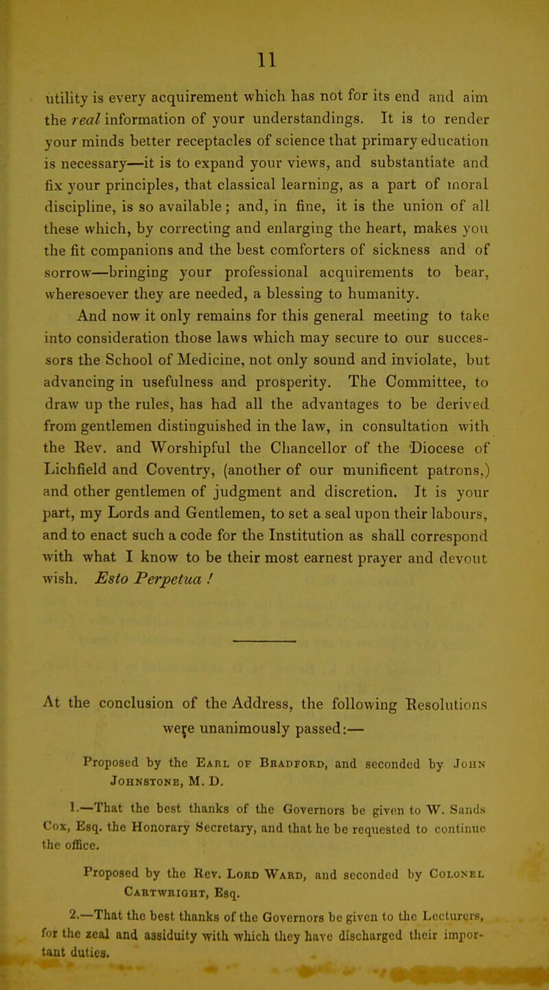 utility is every acquirement which has not for its end and aim the real information of your understandings. It is to render your minds better receptacles of science that primary education is necessary—it is to expand your views, and substantiate and fix your principles, that classical learning, as a part of moral discipline, is so available; and, in fine, it is the union of all these which, by correcting and enlarging the heart, makes you the fit companions and the best comforters of sickness and of sorrow—bringing your professional acquirements to bear, wheresoever they are needed, a blessing to humanity. And now it only remains for this general meeting to take into consideration those laws which may secure to our succes- sors the School of Medicine, not only sound and inviolate, but advancing in usefulness and prosperity. The Committee, to draw up the rules, has had all the advantages to be derived from gentlemen distinguished in the law, in consultation with the Eev. and Worshipful the Chancellor of the Diocese of Lichfield and Coventry, (another of our munificent patrons,) and other gentlemen of judgment and discretion. It is your part, my Lords and Gentlemen, to set a seal upon their labours, and to enact such a code for the Institution as shall correspond with what I know to be their most earnest prayer and devout wish. Esto Perpetua ! At the conclusion of the Address, the following Resolutions weje unanimously passed:— Proposed by the Earl of Bradford, and seconded by John Johnstone, M. D. 1-—That the best thanks of the Governors be given to W. Sands Cox, Esq. the Honorary Secretary, and that he be reqtiestcd to continue the office. Proposed by the Rev. Lord Ward, and seconded by Colonel Caktwright, Esq. 2.—That the best thanks of the Governors be given to the Lecturers, for the zeal and assiduity with which they have discharged their impor- tant duties.