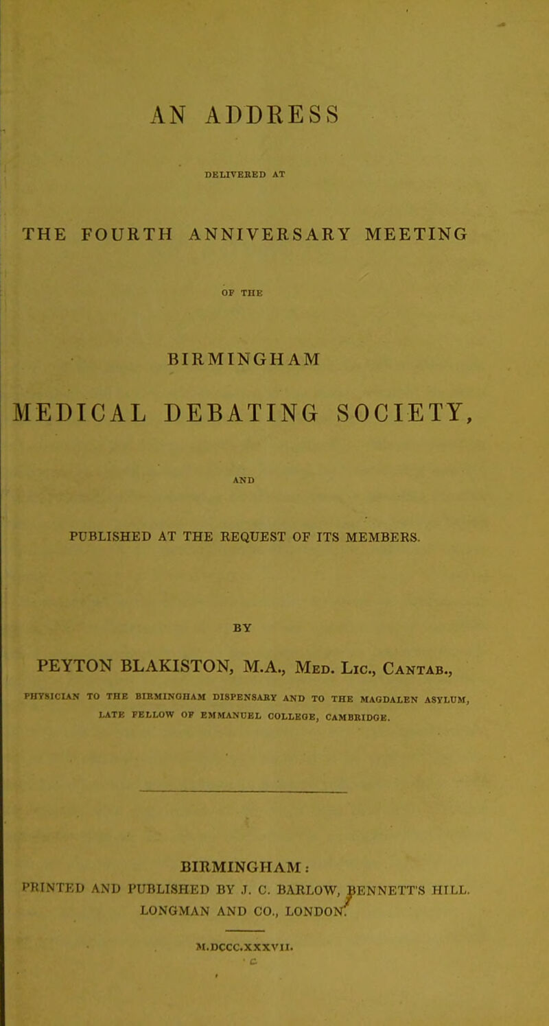 AN ADDRESS DEUVEKED AT THE FOURTH ANNIVERSARY MEETING BIRMINGHAM MEDICAL DEBATING SOCIETY, PUBLISHED AT THE REQUEST OF ITS MEMBERS. BY PEYTON BLAKISTON, M.A., Med. Lie, Cantab., PHTSICIAN TO THE BIRMINGHAM DISPENSABY AND TO THE MAGDALEN ASVLCM, LATE PELLOW OP EMMANUEL COLLKOB, CAMBRIDGE. BIRMINGHAM: PRINTED AND PUBLISHED BY ,T. C. BARLOW, BENNETT'S HILL. LONGMAN AND CO., LONDON. M.DCCC.XXXVII.