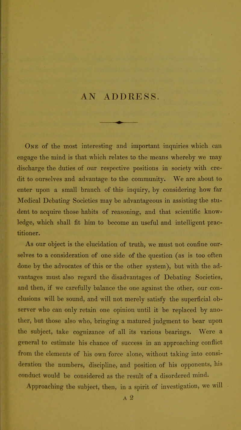 AN ADDRESS. One of the most interesting and important inquiries which can engage the mind is that which relates to the means whereby we may discharge the duties of our respective positions in society with cre- dit to ourselves and advantage to the community. We are about to enter upon a small branch of this inquiry, by considering how far Medical Debating Societies may be advantageous in assisting the stu- dent to acquire those habits of reasoning, and that scientific know- ledge, which shall fit him to become an useful and intelligent prac- titioner. As our object is the elucidation of truth, we must not confine our- selves to a consideration of one side of the question (as is too often done by the advocates of this or the other system), but with the ad- vantages must also regard the disadvantages of Debating Societies, and then, if we carefully balance the one against the other, our con- clusions will be sound, and will not merely satisfy the superficial ob- server who can only retain one opinion until it be replaced by ano- ther, but those also who, bringing a matured judgment to bear upon the subject, take cognizance of all its various bearings. Were a general to estimate his chance of success in an approaching conflict from the elements of his own force alone, without taking into consi- deration the numbers, discipline, and position of his opponents, his conduct would be considered as the result of a disordered mind. Approaching the subject, then, in a spirit of investigation, we will A 2