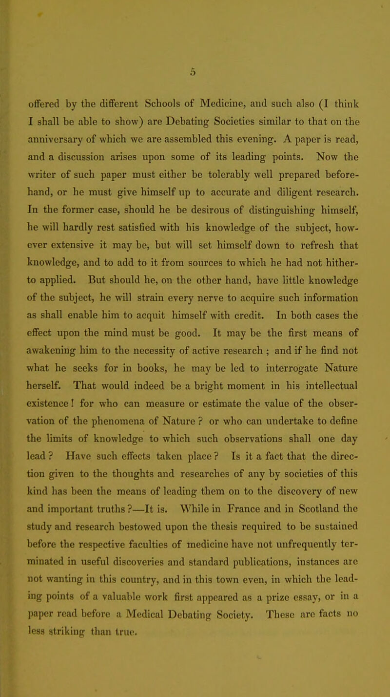 offered by the different Schools of Medicine, and such also (I think I shall be able to show) are Debating Societies similar to that on the anniversary of which we are assembled this evening. A paper is read, and a discussion arises upon some of its leading points. Now the writer of such paper must either be tolerably well prepared before- hand, or he must give himself up to accurate and diligent research. In the former case, should he be desirous of distinguishing himself, he will hardly rest satisfied with his knowledge of the subject, how- ever extensive it may be, but will set himself down to refresh that knowledge, and to add to it from sources to which he had not hither- to applied. But should he, on the other hand, have little knowledge of the subject, he will strain every nerve to acquire such information as shall enable him to acquit himself with credit. In both cases the effect upon the mind must be good. It may be the first means of awakening him to the necessity of active research ; and if he find not what he seeks for in books, he may be led to interrogate Nature herself. That would indeed be a bright moment in his intellectual existence I for who can measure or estimate the value of the obser- vation of the phenomena of Nature ? or who can undertake to define the limits of knowledge to which such observations shall one day lead ? Have such effects taken place ? Is it a fact that the direc- tion given to the thoughts and researches of any by societies of this kind has been the means of leading them on to the discovery of new and important truths ?—It is. ^'STiile in France and in Scotland the study and research bestowed upon the thesis required to be sustained before the respective faculties of medicine have not unfrequently ter- minated in useful discoveries and standard publications, instances are not wanting in this country, and in this town even, in which the lead- ing points of a valuable work first appeared as a prize essay, or in a paper read before a Medical Debating Society. These arc facts no less striking than true.