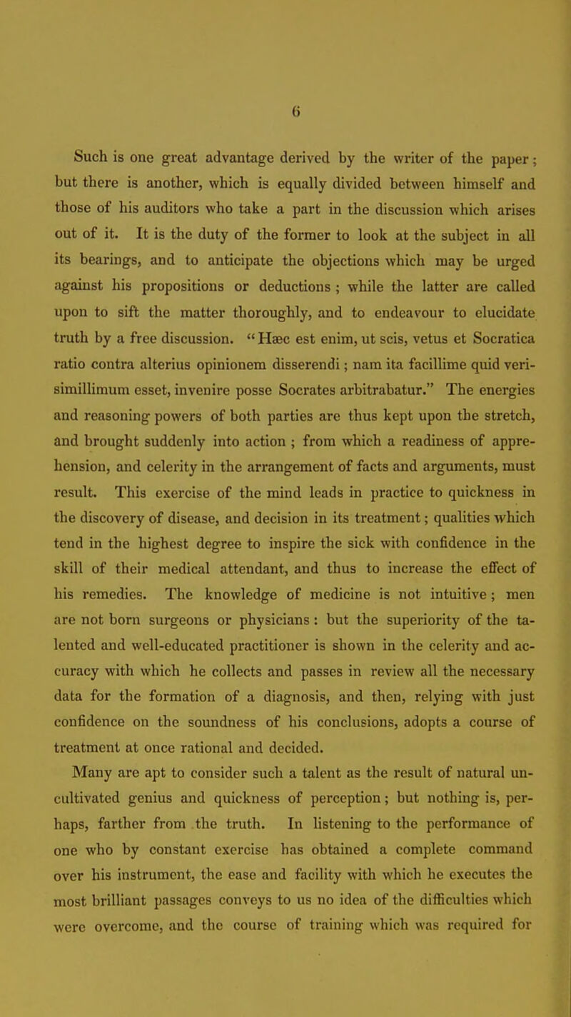 Such is one great advantage derived by the writer of the paper; but there is another, which is equally divided between himself and those of his auditors who take a part in the discussion which arises out of it. It is the duty of the former to look at the subject in all its bearings, and to anticipate the objections which may be urged against his propositions or deductions ; while the latter are called upon to sift the matter thoroughly, and to endeavour to elucidate truth by a free discussion.  Hsec est enim, ut scis, vetus et Socratica ratio contra alterius opinionem disserendi; nam ita facillime quid veri- simillimum esset, invenire posse Socrates arbitrabatur. The energies and reasoning powers of both parties are thus kept upon the stretch, and brought suddenly into action ; from which a readiness of appre- hension, and celerity in the arrangement of facts and arguments, must result. This exercise of the mind leads in practice to quickness in the discovery of disease, and decision in its treatment; qualities which tend in the highest degree to inspire the sick with confidence in the skill of their medical attendant, and thus to increase the eflfect of his remedies. The knowledge of medicine is not intuitive; men are not bom surgeons or physicians : but the superiority of the ta- lented and well-educated practitioner is shown in the celerity and ac- curacy with which he collects and passes in review all the necessary data for the formation of a diagnosis, and then, relying with just confidence on the soundness of his conclusions, adopts a course of treatment at once rational and decided. Many are apt to consider such a talent as the result of natural un- cultivated genius and quickness of perception; but nothing is, per- haps, farther from the truth. In listening to the performance of one who by constant exercise has obtained a complete command over his instrument, the ease and facility with which he executes the most brilliant passages conveys to us no idea of the difficulties which were overcome, and the course of training which was required for