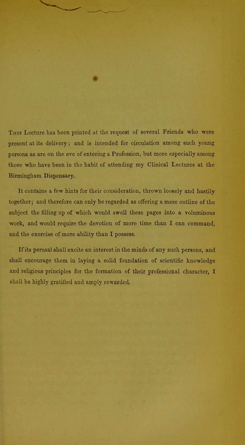 This Lecture has been printed at the request of several Friends who were present at its delivery; and is intended for circulation among such young persons as are on the eve of entering a Profession, but more especially among those w^ho have been in the habit of attending my Clinical Lectures at the Birmingham Dispensary. It contains a few hints for their consideration, thrown loosely and hastily together; and therefore can only be regarded as offering a mere outline of tlie subject the filling up of which would swell these pages into a voluminous work, and would require the devotion of more time than I can command, and the exercise of more ability than I possess. If its perusal shall excite an interest in the minds of any such persons, and shall encourage them in laying a solid foundation of scientific knowledge and religious principles for the formation of their professional character, I shall be highly gratified and amply rewarded.