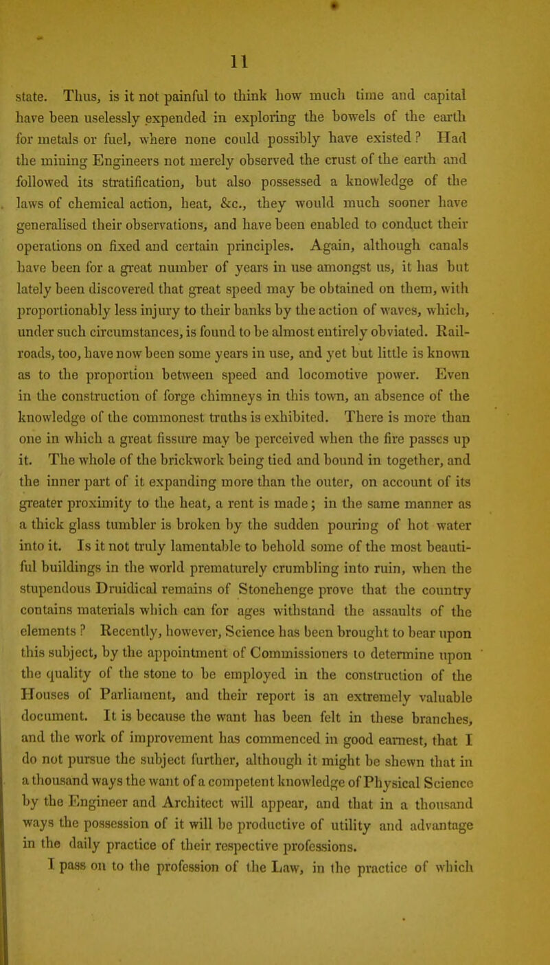 state. Thus, is it not painful to think how much time and capital have been uselessly expended in exploring the bowels of the earth for metals or fuel, where none could possibly have existed ? Had the mining Engineers not merely observed the crust of the earth and followed its stratification, but also possessed a knowledge of the laws of chemical action, heat, &c., they would much sooner have generalised their observations, and have been enabled to conduct their operations on fixed and certain principles. Again, although canals have been for a great number of years in use amongst us, it has but lately been discovered that great speed may be obtained on them, with proportionably less injury to their banks by the action of waves, which, under such circumstances, is found to be almost entirely obviated. Rail- roads, too, have now been some years in use, and yet but little is known as to the proportion between speed and locomotive power. Even in the construction of forge chimneys in this town, an absence of the knowledge of the commonest truths is exhibited. There is more than one in which a gi'eat fissure may be perceived when the fire passes up it. The whole of the brickwork being tied and bound in together, and the inner part of it expanding more than the outer, on account of its greater proximity to the heat, a rent is made; in the same manner as a thick glass tumbler is broken by the sudden pouring of hot water into it. Is it not truly lamentable to behold some of the most beauti- ful buildings in the world prematurely crumbling into ruin, when the stupendous Druidical remains of Stonehenge prove that the country contains materials which can for ages withstand the assaults of the elements ? Recently, however, Science has been brought to bear upon this subject, by the appointment of Commissioners to determine upon the quality of the stone to be employed in the construction of the Houses of Parliament, and their report is an extremely valuable document. It is because the want has been felt in these branches, and the work of improvement has commenced in good earnest, that I do not pursue the subject further, although it might be shewn that in a thousand ways the want of a competent knowledge of Physical Science by the Engineer and Architect will appear, and that in a thousand ways the possession of it will be productive of utility and advantage in the daily practice of their respective professions. I pass on to the profession of tbe Law, in the practice of which