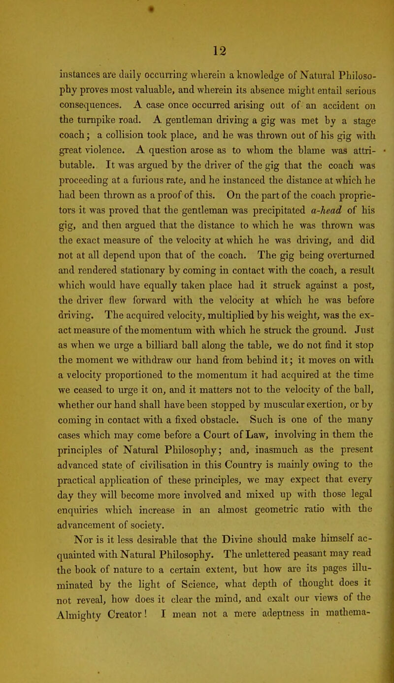 instances are daily occurring wherein a knowledge of Natural Philoso- phy proves most valuahle, and wherein its ahsence might entail serious consequences. A case once occurred ai'ising oUt of an accident on the turnpike road. A gentleman driving a gig was met by a stage coach; a collision took place, and he was thrown out of his gig with great violence. A question arose as to whom the blame was attri- butable. It was argued by the driver of the gig that the coach was proceeding at a furious rate, and he instanced the distance at which he had been thrown as a proof of this. On the part of the coach proprie- tors it was proved that the gentleman was precipitated a-head of his gig, and then argued that the distance to which he was thrown was the exact measure of the velocity at which he was driving, and did not at all depend upon that of the coach. The gig being overturned and rendered stationary by coming in contact with the coach, a result which would have equally taken place had it struck against a post, the driver flew forward with the velocity at which he was before driving. The acquired velocity, multiplied by his weight, was the ex- act measure of the momentum with which he struck the ground. Just as when we urge a billiard ball along the table, we do not find it stop the moment we withdraw our hand from behind it; it moves on with a velocity proportioned to the momentum it had acquired at the time we ceased to urge it on, and it matters not to the velocity of the ball, ■whether our hand shall have been stopped by muscular exertion, or by coming in contact with a fixed obstacle. Such is one of the many cases which may come before a Court of Law, involving in them the principles of Natural Philosophy; and, inasmuch as the present advanced state of civilisation in this Country is mainly owing to the practical application of these principles, we may expect that every day they will become more involved and mixed up with those legal enquiries which increase in an almost geometric ratio with the advancement of society. Nor is it less desirable that the Divine should make himself ac- quainted with Natural Philosophy. The unlettered peasant may read the book of nature to a certain extent, but how are its pages illu- minated by the light of Science, what depth of thought does it not reveal, how does it clear the mind, and exalt our views of the Almighty Creator! I mean not a mere adeptness in mathema-