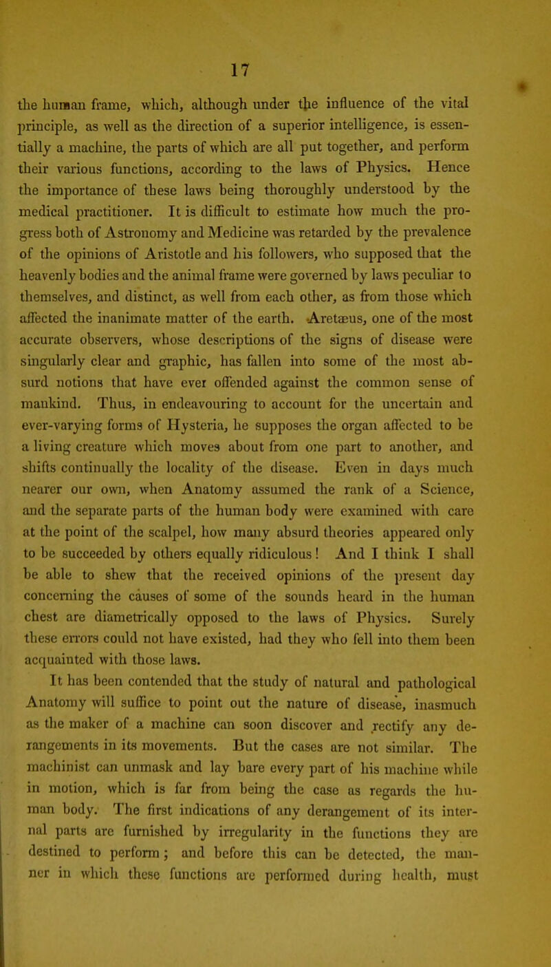 the buiHau frame, which, although under the influence of the vital jirinciple, as well as the direction of a superior intelligence, is essen- tially a machine, the parts of which are all put together, and perform their various functions, according to the laws of Physics. Hence the importance of these laws being thoroughly understood by the medical practitioner. It is difBcult to estimate bow much the jjro- gress both of Astronomy and Medicine was retarded by the prevalence of the opinions of Aristotle and hia followers, who supposed that the heavenly bodies and the animal frame were governed by laws peculiar to themselves, and distinct, as well from each other, as from those which affected the inanimate matter of the earth. Aretaeus, one of the most accurate observers, whose descriptions of the signs of disease were singularly clear and graphic, has fallen into some of the most ab- surd notions that have ever offended against the common sense of mankind. Thus, in endeavouring to account for the uncertain and ever-varying forms of Hysteria, he supposes the organ affected to be a living creature which moves about from one part to another, and shifts continually the locality of the disease. Even in days much nearer our own, when Anatomy assumed the rank of a Science, and the separate parts of the human body were exammed with care at the point of the scalpel, how many absurd theories appeared only to be succeeded by others equally ridiculous ! And I think I shall be able to shew that the received opinions of the present day concerning the causes of some of the sounds heard in the human chest are diametrically opposed to the laws of Physics. Surely these eiTors could not have existed, had they who fell into them been acquainted with those laws. It has been contended that the study of natural and pathological Anatomy will suffice to point out the nature of disease, inasmuch as the maker of a machine can soon discover and rectify any de- rangements in its movements. But the cases are not similar. The machinist can unmask and lay bare every part of his machine while in motion, which is far from being the case as regards the hu- man body. The first indications of any derangement of its inter- nal parts are furnished by irregularity in the functions they are destined to perform; and before this can be detected, the man- ner in which these functions are performed during health, mugt